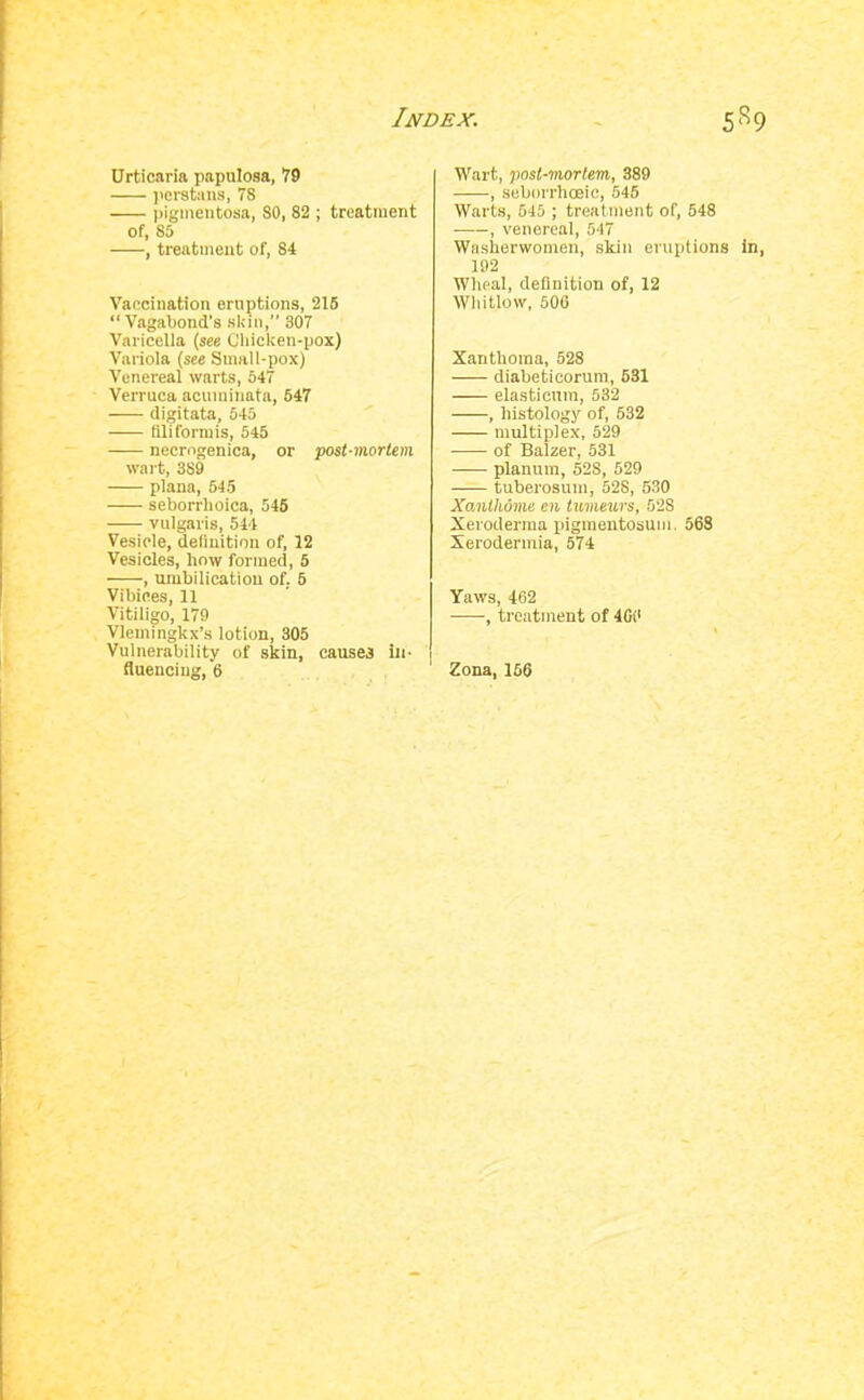 Urticaria papulosa, 79 ]>erstims, 78 pigmentosa, 80, 82 ; treatment of, 85 , treatment of, 84 Vaccination eruptions, 215 “Vagabond's .skin,” 307 Varicella (see Cliicken-pox) Variola (see Small-pox) Venereal warts, 547 Verruca acuminata, 547 digitata, 545 filiformis, 545 necrngenica, or post-mortem wart, 389 plana, 545 seborrhoica, 546 vulgaris, 544 Vesicle, deiiuition of, 12 Vesicles, how formed, 5 , umbilicatiou of. 5 Vibices, 11 Vitiligo, 179 Vlemingkx’s lotion, 305 Vulnerability of skin, causes iio fluenciug, 6 Wart, post-mortem, 389 , seborrhoeic, 546 Warts, 545 ; treatment of, 548 , venereal, 547 Washerwomen, skin eruptions In, 192 Wheal, definition of, 12 Whitlow, 506 Xanthoma, 528 diabeticorum, 631 elasticuin, 532 , histology of, 532 multiplex, 529 of Balzer, 531 planum, 528, 529 tuberosum, 528, 530 Xanthome en tmneurs, 528 Xeroderma xiigmentosum. 568 Xerodermia, 574 Yaws, 462 ■, treatment of 4Gi' Zona, 166