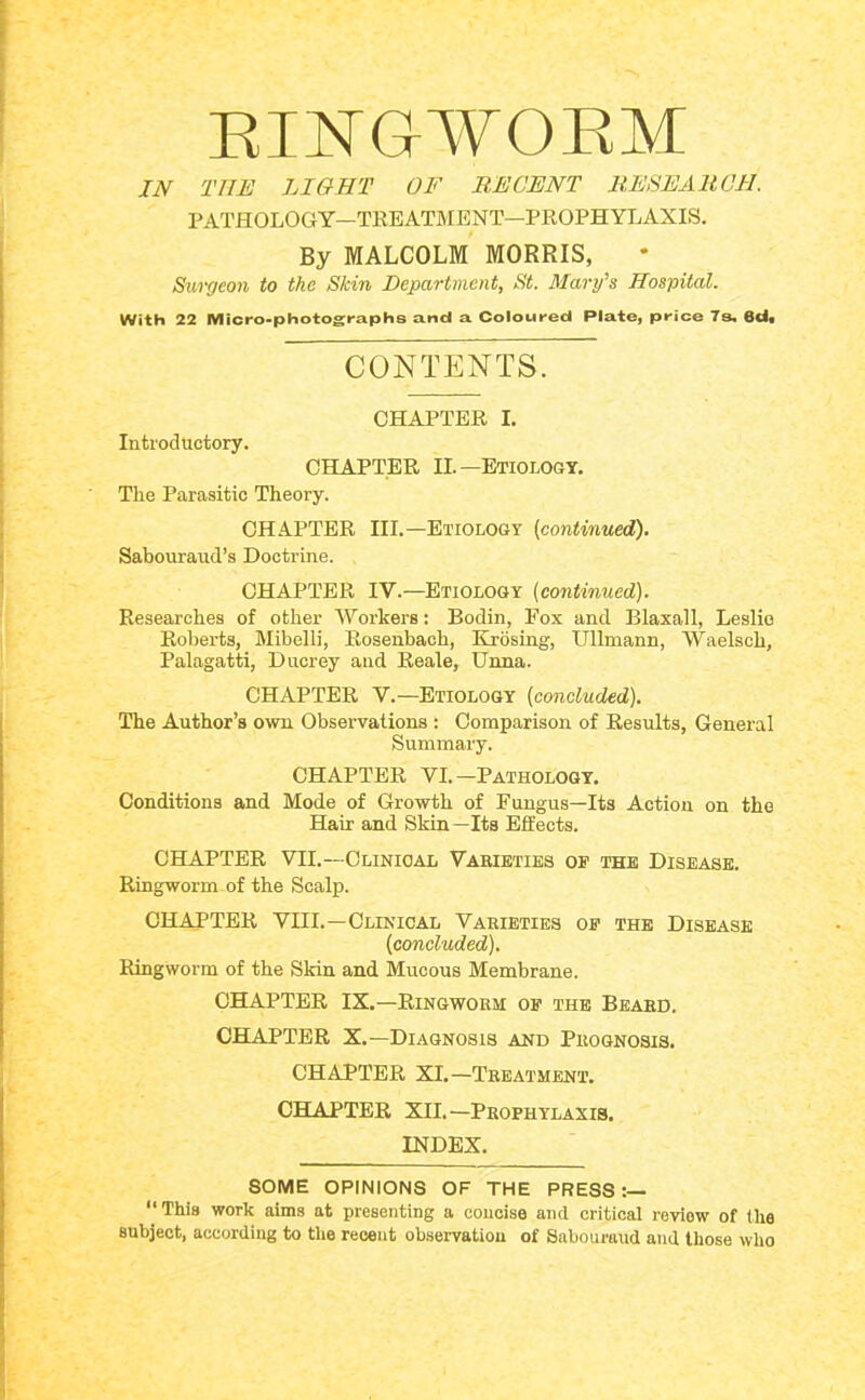 EINGWOEM IN THE LIGHT OF RECENT RESEARCH. PATHOLOGY—TREATMENT—PKOPHYLAXIS. By MALCOLM MORRIS, Surgeon to the Skin Department, St. Mary’s Hospital. With 22 Micro-photographs and a Coloured Plate, price 7s. 6d. CONTENTS. CHAPTER I. Introductory. CHAPTER II.—Etiology. The Parasitic Theory. CHAPTER HI.-Etiology (continued). Sabouraud’s Doctrine. CHAPTER IV.—Etiology (continued). Researches of other Workers: Bodin, Fox and Blaxall, Leslie Roberts, Mibelli, Rosenbach, Ejosing, Ullmann, Waelsch, Palagatti, Dncrey and Reale, Unna. CHAPTER V.—Etiology (concluded). The Author’s own Observations ; Comparison of Results, General Summary. CHAPTER VI.-Pathology. Conditions and Mode of Growth of Fungus—Its Action on the Hair and Skin—Its Effects. CHAPTER VIL—Clinical Varieties op the Disease. Ringworm of the Scalp. CHAPTER VIII.—Clinical Varieties op the Disease (concluded). Ringworm of the Skin and Mucous Membrane. CHAPTER IX.—Ringworm op the Beard. CHAPTER X.—Diagnosis and Prognosis. CHAPTER XL—Treatment. CHAPTER XII. —Prophylaxis. INDEX. SOME OPINIONS OF THE PRESS:— “ This work aims at presenting a concise and critical review of the subject, according to the recent observation of Sabouraud and those who