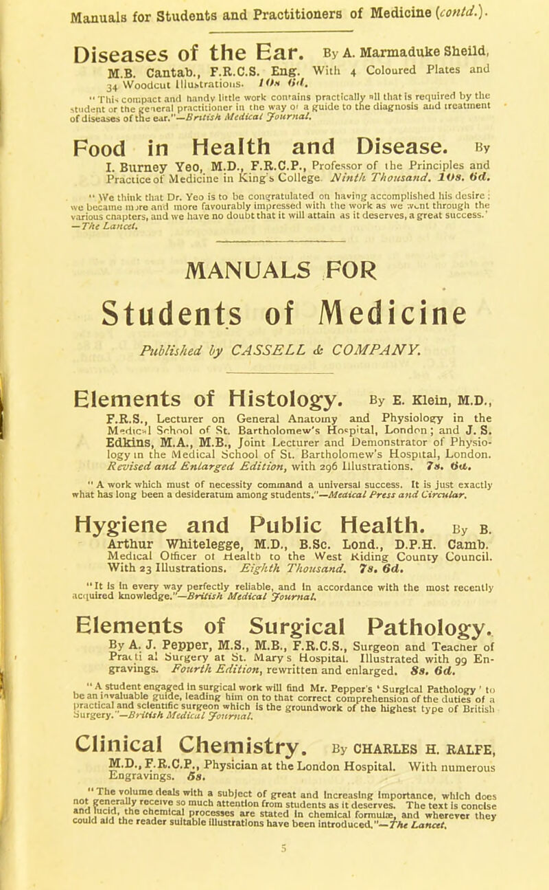 Diseases of the Ear. By a. MarmaduHe SHeUd, M.B. Cantab., F.R.C.S. Eng. With 4 Coloured Plates and 34 Woodcut Illustrations. /Wv <>'l.  ThN compact and handy Hitle work contains practically nil that is required by the student or the general practitioner in the way o< a guide to the diagnosis aud treatment of diseases of the sit.’'—British Medical Journal. Food in Health and Disease. By I. Burney Yeo, M.D., F.R.C.P., Professor of ihe Principles and Practiceof Medicine in King’s College. Nmtk Thousand. lOs. Hd, •* >Ve think that Dr. Yeo is to be congratulated on having accomplished his desire; we became iiure and more favourably impressed with the work as we -.v^nt through the various cnapters, and we have no doubt that it will attain as it deserves, a great success.’ — The Lancet. Published by CASSELL & COMPANY. Elements of Histology. By e. Kiem, m.d., F.R.S., Lecturer on General Anatomy and Physiology in the Medical School of St. Bartholomew's Hospital, London; and J. S. Edlrins, M.A., M.B., Joint Lecturer and Demonstrator of Physio- logy m the Medical School of St. Bartholomew’s Hospital, London. Revised and Enlarged Edition, with 296 Illustrations. 7». Hit,  A work which must of necessity command a universal success. It is just exactly what has long been a desideratum among students,-~Meaical Press and Circular. Hygiene and Public Health. By b. Arthur Whitelegge, M.D., B.Sc. Loud., D.P.H. Camh. Medical Officer of riealtb to the West Kiding County Council. With 23 Illustrations. Eighth Thousand. 7s. 6d. It is In every way perfectly reliable, and In accordance with the most recently .tequited knowledge.”—Medical Journal. Elements of Surgical Pathology. By A. J. Pepper, M.S., M.B., F.R.C.S., Surgeon and Teacher of Prat ti al Surgery at St. Mary s Hospital. Illustrated with gg En- gravings. Fourth Edition, rewritten and enlarged. 8s. 6d, “ A student engaged in surgical work will find Mr. Pepper's ‘ Surgical Pathology ’ to be an invaluable guide, leading him on to that correct comprehension of the duties of a practical and scientific surgeon which Is the groundwork of the highest type of British —British Medical Journal. Clinical Chemistry. By CHARLES H. RALFE, TVr Tk t? t> r< TJ rjl .1*' X , rv ..a WWW. , F.R.C.P., Physician at the London Hospital. With numerous Engravings. 6s* MANUALS Students