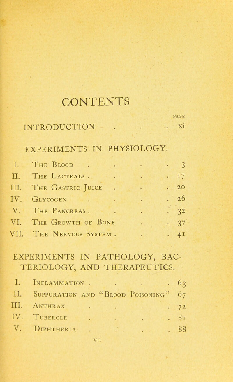 CONTENTS PAGE INTRODUCTION . . . xi EXPERIMENTS IN PHYSIOLOGY. I. The Blood . . . -3 II. The Lacteals . . . • l7 III. The Gastric Juice . - .20 IV. Glycogen . . . .26 V. The Pancreas . . . . 32 VI. The Growth of Bone . . 37 VII. The Nervous System . . . 41 EXPERIMENTS IN PATHOLOGY, BAC- TERIOLOGY, AND THERAPEUTICS. I. Inflammation . . . . 63 II. Suppuration and “Blood Poisoning” 67 III. Anthrax . . . . 72 IV. Tubercle . . . .81 V. Diphtheria . . . .88