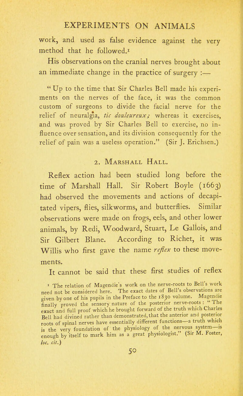 work, and used as false evidence against the very method that he followed.1 His observations on the cranial nerves brought about an immediate change in the practice of surgery :— “ Up to the time that Sir Charles Bell made his experi- ments on the nerves of the face, it was the common custom of surgeons to divide the facial nerve for the relief of neuralgia, tic douleureux ; whereas it exercises, and was proved by Sir Charles Bell to exercise, no in- fluence over sensation, and its division consequently for the relief of pain was a useless operation.” (Sir J. Erichsen.) 2. Marshall Hall. Reflex action had been studied long before the time of Marshall Hall. Sir Robert Boyle (1663) had observed the movements and actions of decapi- tated vipers, flies, silkworms, and butterflies. Similar observations were made on frogs, eels, and other lower animals, by Redi, Woodward, Stuart, Le Gallois, and Sir Gilbert Blane. According to Richet, it was Willis who first gave the name reflex to these move- ments. It cannot be said that these first studies of reflex 1 The relation of Magendie's work on the nerve-roots to Bell’s work need not be considered here. The exact dates of Bell’s observations are given by one of his pupils in the Preface to the 1830 volume. Magendie finally proved the sensory nature of the posterior nerve-roots : “ The exact and full proof which he brought forward of the truth which Charles Bell had divined rather than demonstrated, that the anterior and posterior roots of spinal nerves have essentially different functions a truth which is the very foundation of the physiology of the nervous system—is enough by itself to mark him as a great physiologist.” (Sir M. Foster, loc. cit.)