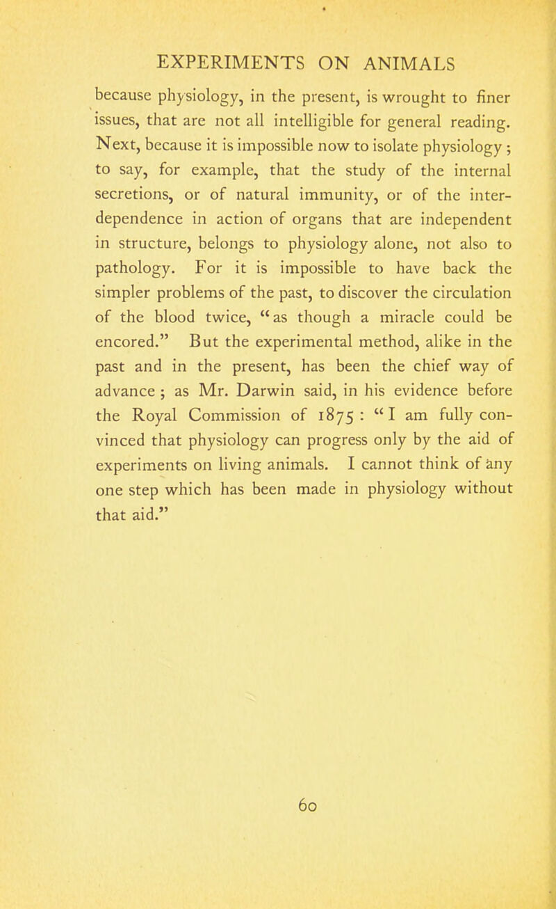 because physiology, in the present, is wrought to finer issues, that are not all intelligible for general reading. Next, because it is impossible now to isolate physiology ; to say, for example, that the study of the internal secretions, or of natural immunity, or of the inter- dependence in action of organs that are independent in structure, belongs to physiology alone, not also to pathology. For it is impossible to have back the simpler problems of the past, to discover the circulation of the blood twice, “as though a miracle could be encored.” But the experimental method, alike in the past and in the present, has been the chief way of advance ; as Mr. Darwin said, in his evidence before the Royal Commission of 1875 : “I am fully con- vinced that physiology can progress only by the aid of experiments on living animals. I cannot think of any one step which has been made in physiology without that aid.”