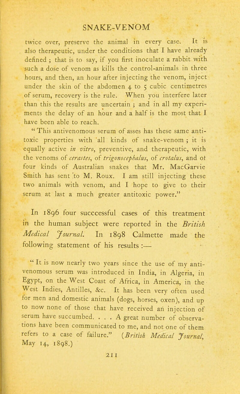 twice over, preserve the animal in every case. It is also therapeutic, under the conditions that I have already defined ; that is to say, if you first inoculate a rabbit with such a dose of venom as kills the control-animals in three hours, and then, an hour after injecting the venom, inject under the skin of the abdomen 4 to 5 cubic centimetres of serum, recovery is the rule. When you interfere later than this the results are uncertain ; and in all my experi- ments the delay of an hour and a half is the most that I have been able to reach. “ This antivenomous serum of asses has these same anti- toxic properties with 'all kinds of snake-venom ; it is equally active in vitro, preventive, and therapeutic, with the venoms of cerastes, of trigonocephalies, of crotalus, and of four kinds of Australian snakes that Mr. MacGarvie Smith has sent to M. Roux. I am still injecting these two animals with venom, and I hope to give to their serum at last a much greater antitoxic power.” In 1896 four succcessful cases of this treatment in the human subject were reported in the British. Medical Journal. In 1898 Calmette made the following statement of his results :— “ It is now nearly two years since the use of my anti- venomous serum was introduced in India, in Algeria, in Egypt, on the West Coast of Africa, in America, in the West Indies, Antilles, &c. It has been very often used for men and domestic animals (dogs, horses, oxen), and up to now none of those that have received ah injection of serum have succumbed. ... A great number of observa- tions have been communicated to me, and not one of them refers to a case of failure.” (.British Medical Journal, May 14, 1898.)