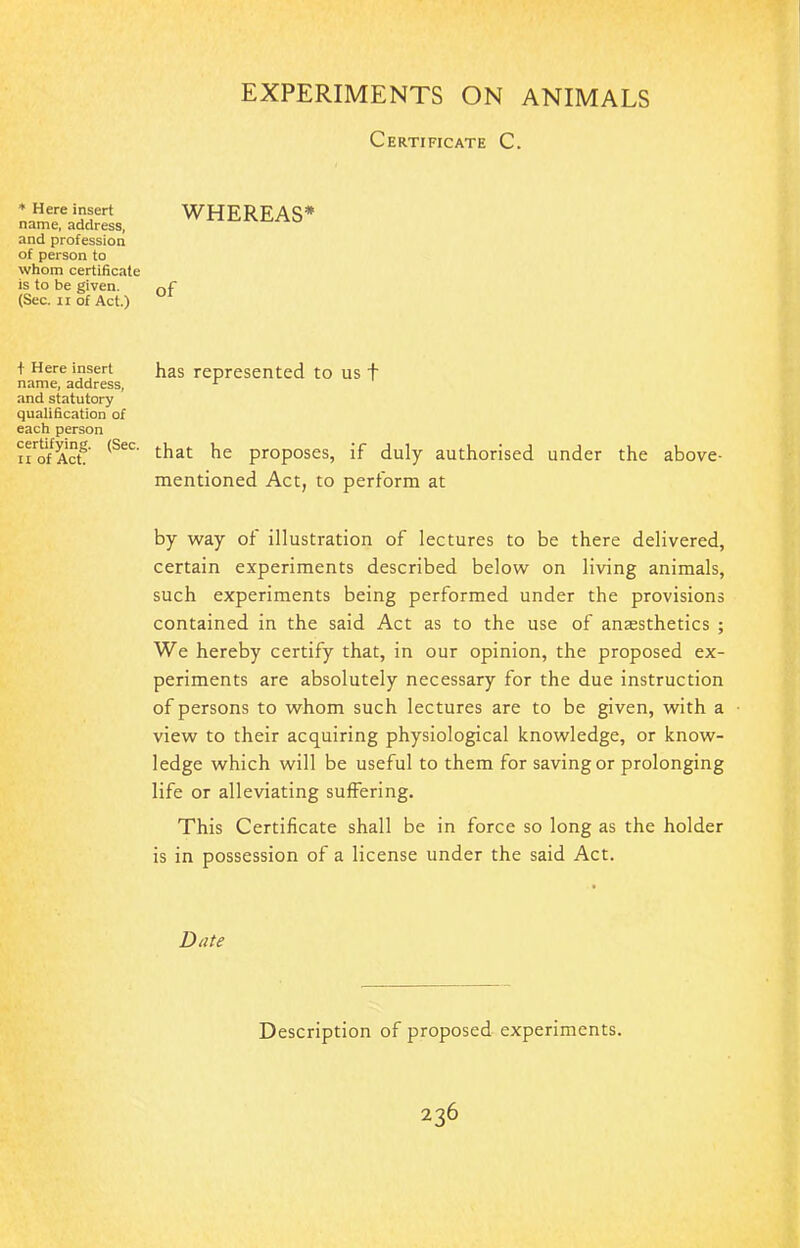 Certificate C. * Here insert name, address, and profession of person to whom certificate is to be given. (Sec. 11 of Act.) f Here insert name, address, and statutory qualification of each person certifying. (Sec. ii of Act. WHEREAS* of has represented to us t that he proposes, if duly authorised under the above- mentioned Act, to perform at by way of illustration of lectures to be there delivered, certain experiments described below on living animals, such experiments being performed under the provisions contained in the said Act as to the use of anassthetics ; We hereby certify that, in our opinion, the proposed ex- periments are absolutely necessary for the due instruction of persons to whom such lectures are to be given, with a view to their acquiring physiological knowledge, or know- ledge which will be useful to them for saving or prolonging life or alleviating suffering. This Certificate shall be in force so long as the holder is in possession of a license under the said Act. Date Description of proposed experiments.