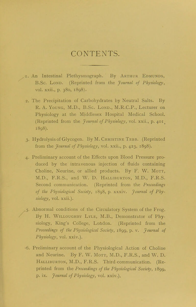 CONTENTS. a. An Intestinal Plethysmograph. By Arthur Edmunds, B.Sc. Lond. (Reprinted from the Journal of Physiology, vol. xxii., p. 380, 1898). 2. The Precipitation of Carbohydrates by Neutral Salts. By R. A. Young, M.D., B.Sc. Lond., M.R.C.P., Lecturer on Physiology at the Middlesex Hospital Medical School. (Reprinted from the Journal of Physiology, vol. xxii., p. 401 1898). 3. Hydrolysis of Glycogen. By M. Christine Tebb. (Reprinted from the Journal of Physiology, vol. xxii., p. 423, 1898). 4. Preliminary account of the Effects upon Blood Pressure pro- duced by the intravenous injection of fluids containing Choline, Neurine, or allied products. By E. W. Mott, M.D., F.R.S., and W. D. Halliburton, M.D., F.R.S. Second communication. (Reprinted from the Proceedings of the Physiological Society, 1898, p. xxxiv. Journal of Phy- siology, vol. xxii.). Abnormal conditions of the Circulatory System of the Frog. By H. Willoughby Lyle, M.B., Demonstrator of Phy- siology, King’s College, Loftdon. (Reprinted from the Proceedings of the Physiological Society, 1899, p. v. Journal of Physiology, vol. xxiv.). 6. Preliminary account of the Physiological Action of Choline and Neurine. By F. W. Mott, M.D., F.R.S., and W. D.. Halliburton, M.D., F.R.S. Third communication. (Re- printed from the Proceedings of the Physiological Society, 1899,