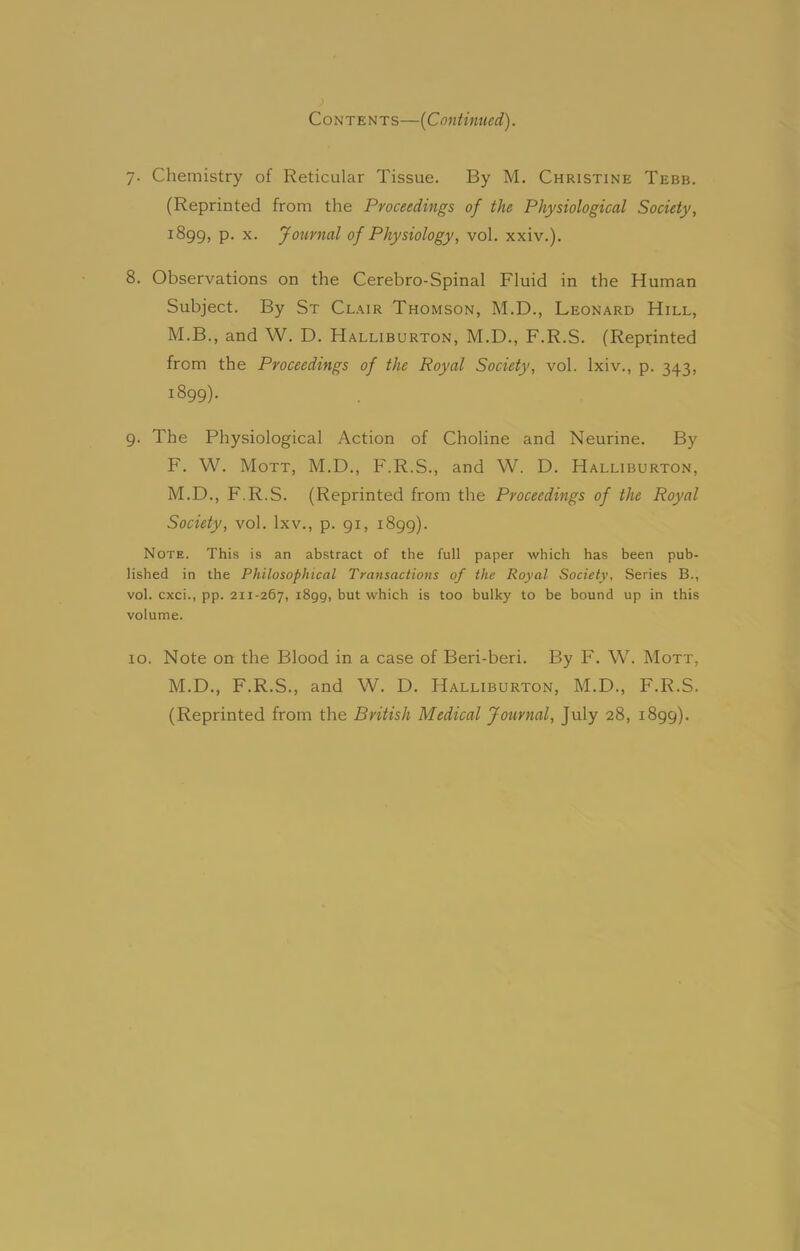 Contents—(Continued). 7. Chemistry of Reticular Tissue. By M. Christine Tebb. (Reprinted from the Proceedings of the Physiological Society, 1899, P- x- Journal of Physiology, vol. xxiv.). 8. Observations on the Cerebro-Spinal Fluid in the Human Subject. By St Clair Thomson, M.D., Leonard Hill, M.B., and W. D. Halliburton, M.D., F.R.S. (Reprinted from the Proceedings of the Royal Society, vol. lxiv., p. 343, 1899). g. The Physiological Action of Choline and Neurine. By F. W. Mott, M.D., F.R.S., and W. D. Halliburton, M.D., F.R.S. (Reprinted from the Proceedings of the Royal Society, vol. lxv., p. 91, 1899). Note. This is an abstract of the full paper which has been pub- lished in the Philosophical Transactions of the Royal Society, Series B., vol. cxci., pp. 211-267, 1899, but which is too bulky to be bound up in this volume. 10. Note on the Blood in a case of Beri-beri. By F. W. Mott, M.D., F.R.S., and W. D. Halliburton, M.D., F.R.S. (Reprinted from the British Medical Journal, July 28, 1899).