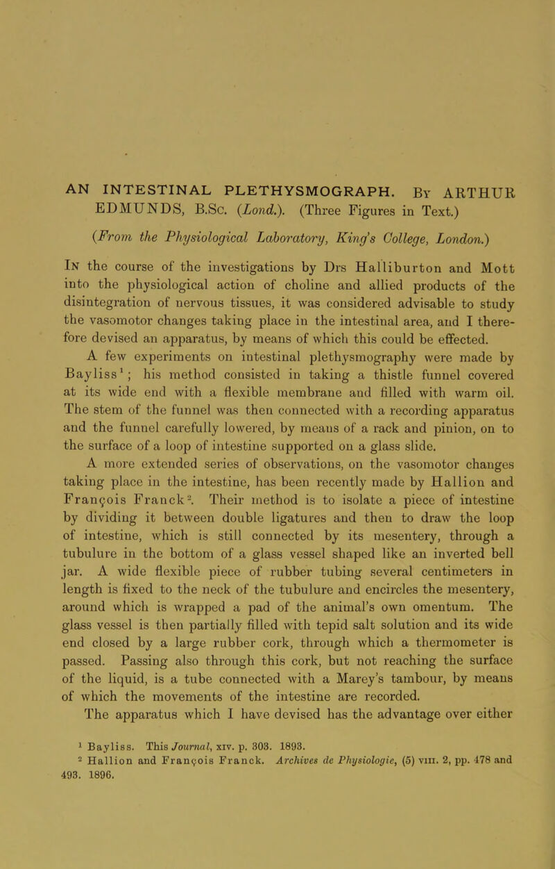 AN INTESTINAL PLETHYSMOGRAPH. By ARTHUR EDMUNDS, B.Sc. (Lond.). (Three Figures in Text.) (From the Physiological Laboratory, King’s College, London.) In the course of the investigations by Drs Halliburton and Mott into the physiological action of choline and allied products of the disintegration of nervous tissues, it was considered advisable to study the vasomotor changes taking place in the intestinal area, and I there- fore devised an apparatus, by means of which this could be effected. A few experiments on intestinal plethysmography were made by Bayliss1; his method consisted in taking a thistle funnel covered at its wide end with a flexible membrane and filled with warm oil. The stem of the funnel was then connected with a recording apparatus and the funnel carefully lowered, by means of a rack and pinion, on to the surface of a loop of intestine supported on a glass slide. A more extended series of observations, on the vasomotor changes taking place in the intestine, has been recently made by Hal lion and Francois Franck2. Their method is to isolate a piece of intestine by dividing it between double ligatures and then to draw the loop of intestine, which is still connected by its mesentery, through a tubulure in the bottom of a glass vessel shaped like an inverted bell jar. A wide flexible piece of rubber tubing several centimeters in length is fixed to the neck of the tubulure and encircles the mesentery, around which is wrapped a pad of the animal’s own omentum. The glass vessel is then partially filled with tepid salt solution and its wide end closed by a large rubber cork, through which a thermometer is passed. Passing also through this cork, but not reaching the surface of the liquid, is a tube connected with a Marey’s tambour, by means of which the movements of the intestine are recorded. The apparatus which I have devised has the advantage over either 1 Bayliss. This Journal, xiv. p. 303. 1893. 2 Hallion and Francois Franck. Archives de Physiologic, (5) vin. 2, pp. 478 and 493. 1896.