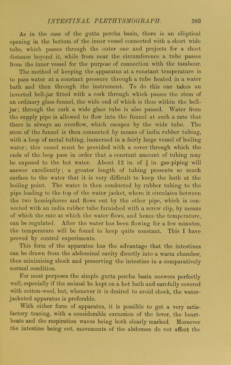 As in the case of the gutta percha basin, there is an elliptical opening in the bottom of the inner vessel connected with a short wide tube, which passes through the outer one and projects for a short distance beyond it, while from near the circumference a tube passes from the inner vessel for the purpose of connection with the tambour. The method of keeping the apparatus at a constant temperature is to pass water at a constant pressure through a tube heated in a water bath and then through the instrument. To do this one takes an inverted bell-jar fitted with a cork through which passes the stem of an ordinary glass funnel, the wide end of which is thus within the bell- jar; through the cork a wide glass tube is also passed. Water from the supply pipe is allowed to flow into the funnel at such a rate that there is always an overflow, which escapes by the wide tube. The stem of the funnel is then connected by means of india rubber tubing, with a loop of metal tubing, immersed in a fairly large vessel of boiling water; this vessel must be provided with a cover through which the ends of the loop pass in order that a constant amount of tubing may be exposed to the hot water. About 12 in. of § in. gas-piping will answer excellently; a greater length of tubing presents so much surface to the water that it is very difficult to keep the bath at the boiling point. The water is then conducted by rubber tubing to the pipe leading to the top of the water jacket, where it circulates between the two hemispheres and flows out by the other pipe, which is con- nected with an india rubber tube furnished with a screw clip, by means of which the rate at which the water flows, and hence the temperature, can be regulated. After the water has been flowing for a few minutes, the temperature will be found to keep quite constant. This I have proved by control experiments. This form of the apparatus has the advantage that the intestines can be drawn from the abdominal cavity directly into a warm chamber, thus minimising shock and preserving the intestine in a comparatively normal condition. For most purposes the simple gutta percha basin answers perfectly well, especially if the animal be kept on a hot bath and carefully covered with cotton-wool, but, whenever it is desired to avoid shock, the water- jacketed apparatus is preferable. With either form of apparatus, it is possible to get a very satis- factory tracing, with a considerable excursion of the lever, the heart- beats and the respiration waves being both clearly mai’ked. Moreover the intestine being cut, movements of the abdomen do not affect the
