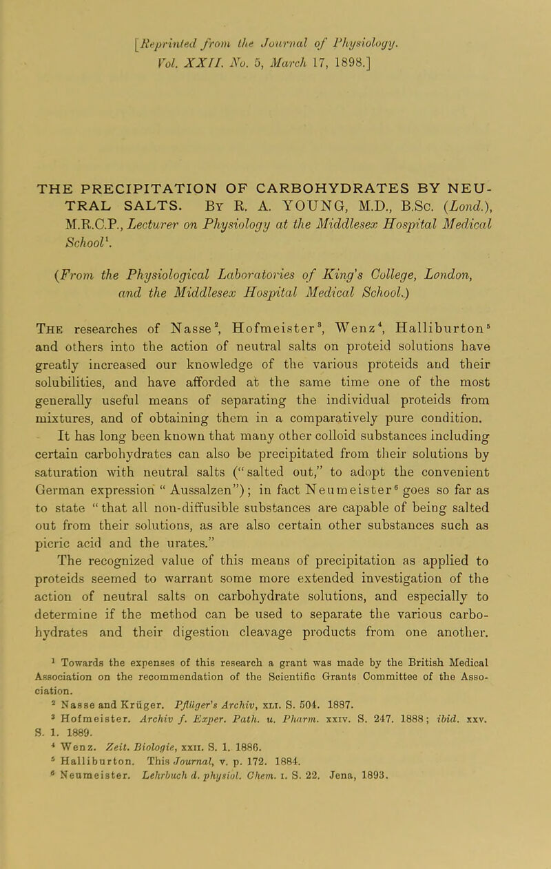 [.Reprinted from the Journal of Physiology. Vol. XXII. No. 5, March 17, 1898.] THE PRECIPITATION OF CARBOHYDRATES BY NEU- TRAL SALTS. By R. A. YOUNG, M.D., B.Sc. (Loud.), M.R.C.PLecturer on Physiology at the Middlesex Hospital Medical School1. (From the Physiological Laboratories of King's College, London, and the Middlesex Hospital Medical School.) The researches of Nasse2, Hofmeister3, Wenz4, Halliburton5 6 and others into the action of neutral salts on proteid solutions have greatly increased our knowledge of the various proteids and their solubilities, and have afforded at the same time one of the most generally useful means of separating the individual proteids from mixtures, and of obtaining them in a comparatively pure condition. It has long been known that many other colloid substances including certain carbohydrates can also be precipitated from their solutions by saturation with neutral salts (“salted out,” to adopt the convenient German expression “ Aussalzen”) ; in fact Neumeister8 goes so far as to state “that all non-diffusible substances are capable of being salted out from their solutions, as are also certain other substances such as picric acid and the urates.” The recognized value of this means of precipitation as applied to proteids seemed to warrant some more extended investigation of the action of neutral salts on carbohydrate solutions, and especially to determine if the method can be used to separate the various carbo- hydrates and their digestion cleavage products from one another. 1 Towards the expenses of this research a grant was made by the British Medical Association on the recommendation of the Scientific Grants Committee of the Asso- ciation. 2 Nasse and Kriiger. Pfiiiger's Archiv, xli. S. 504. 1887. 3 Hofmeister. Archiv f. Exper. Path. u. Pharm. xxiv. S. 247. 1888; ibid. xxv. S. 1. 1889. 4 Wenz. Zeit. Biologic., xxii. S. 1. 1886. 5 Halliburton. This Journal, v. p. 172. 1884.