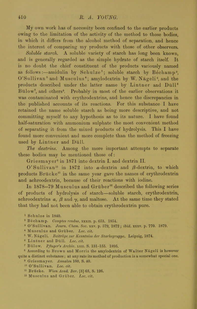My own work has of necessity been confined to the earlier products owing to the limitation of the activity of the method to those bodies, in which it differs from the alcohol method of separation, and hence the interest of comparing my products with those of other observers. Soluble starch. A soluble variety of starch has long been known, and is generally regarded as the simple hydrate of starch itself. It is no doubt the chief constituent of the products variously named as follows:—amidulin by Schulze1; soluble starch by B6champ2 *, O’Sullivan8 and Musculus4 5; amylodextrin by W. Nageli6, and the products described under the latter name by Lintner and Dull6 Blilow7, and others8. Probably in most of the earlier observations it was contaminated with erythrodextrins, and hence the discrepancies in the published accounts of its reactions. For this substance I have retained the name soluble starch as being more descriptive, and not committing myself to any hypothesis as to its nature. I have found half-saturation with ammonium sulphate the most convenient method of separating it from the mixed products of hydrolysis. This I have found more convenient and more complete than the method of freezing used by Lintner and Dull. The dextrins. Among the more important attempts to separate these bodies may be mentioned those of: Griesmayer9 in 1871 into dextrin I. and dextrin II. O’Sullivan10 in 1872 into a.-dextrin and /3-dextrin, to which products Brlicke11 in the same year gave the names of erythrodextrin and achroodextrin, because of their reactions with iodine. In 1878—79 Musculus and Griiber12 described the following series of products of hydrolysis of starch—soluble starch, erythrodextrin, achroodextrins a, /3 and 7, and maltose. At the same time they stated that they had not been able to obtain erythrodextrin pure. 1 Schulze in 1840. 2 Be champ. Comptes rendus, xxxix. p. 653. 1854. 8 O’Sullivan. Journ. Chem. Soc. xxv. p. 579, 1872 ; ibid. xxxv. p. 770. 1879. 4 Musculus and Gruber. Loc. cit. 5 W. Nageli. Beitrdge zur Kenntniss der Starkegruppe. Leipzig, 1874. 6 Lintner and Dull. Loc. cit. 7 Biilow. Pjiuger's Arcliiv. lxii. S. 131-155. 1895. 8 According to Brown and Morris the amylodextrin of Walter Nageli is however quite a distinct substance; at any rate its method of production is a somewhat special one. 9 Griesmayer. Annalen 160, S. 40. 10 O’Sullivan. Loc. cit. 11 Briicke. Wien Acad. Ber. [3] 65, S. 126. 12 Musculus and Gruber. Loc. cit.