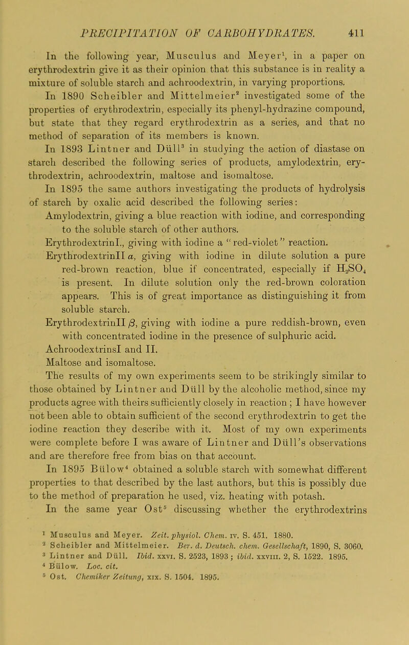 In the following year, Musculus and Meyer1, in a paper on erythrodextrin give it as their opinion that this substance is in reality a mixture of soluble starch and achroodextrin, in varying proportions. In 1890 Scheibler and Mittelmeier2 investigated some of the properties of erythrodextrin, especially its phenyl-hydrazine compound, but state that they regard erythrodextrin as a series, and that no method of separation of its members is known. In 1893 Lintner and Dull3 in studying the action of diastase on starch described the following series of products, amylodextrin, ery- throdextrin, achroodextrin, maltose and isomaltose. In 1895 the same authors investigating the products of hydrolysis of starch by oxalic acid described the following series: Amylodextrin, giving a blue reaction with iodine, and corresponding to the soluble starch of other authors. ErythrodextrinL, giving with iodine a “ red-violet” reaction. Erythrodextrinll a, giving with iodine in dilute solution a pure red-brown reaction, blue if concentrated, especially if H2S04 is present. In dilute solution only the red-brown coloration appears. This is of great importance as distinguishing it from soluble starch. Erythrodextrinll /3, giving with iodine a pure reddish-brown, even with concentrated iodine in the presence of sulphuric acid. Achroodextrin si and II. Maltose and isomaltose. The results of my own experiments seem to be strikingly similar to those obtained by Lintner and Dull by the alcoholic method, since my products agree with theirs sufficiently closely in reaction ; I have however not been able to obtain sufficient of the second erythrodextrin to get the iodine reaction they describe with it. Most of my own experiments were complete before I was aware of Lintner and Dull’s observations and are therefore free from bias on that account. In 1895 Biilow4 obtained a soluble starch with somewhat different properties to that described by the last authors, but this is possibly due to the method of preparation he used, viz. heating with potash. In the same year Ost5 discussing whether the erythrodextrins 1 Musculus and Meyer. Zeit. physiol. Clievi. iv. S. 451. 1880. 2 Scheibler and Mittelmeier. Ber. cl. Deutsch. chem. Gesellscliaft, 1890, S. 3060. 3 Lintner and Dull. Ibid. xxvi. S. 2523, 1893; ibid. xxvm. 2, S. 1522. 1895. 4 Biilow. Loc. cit.