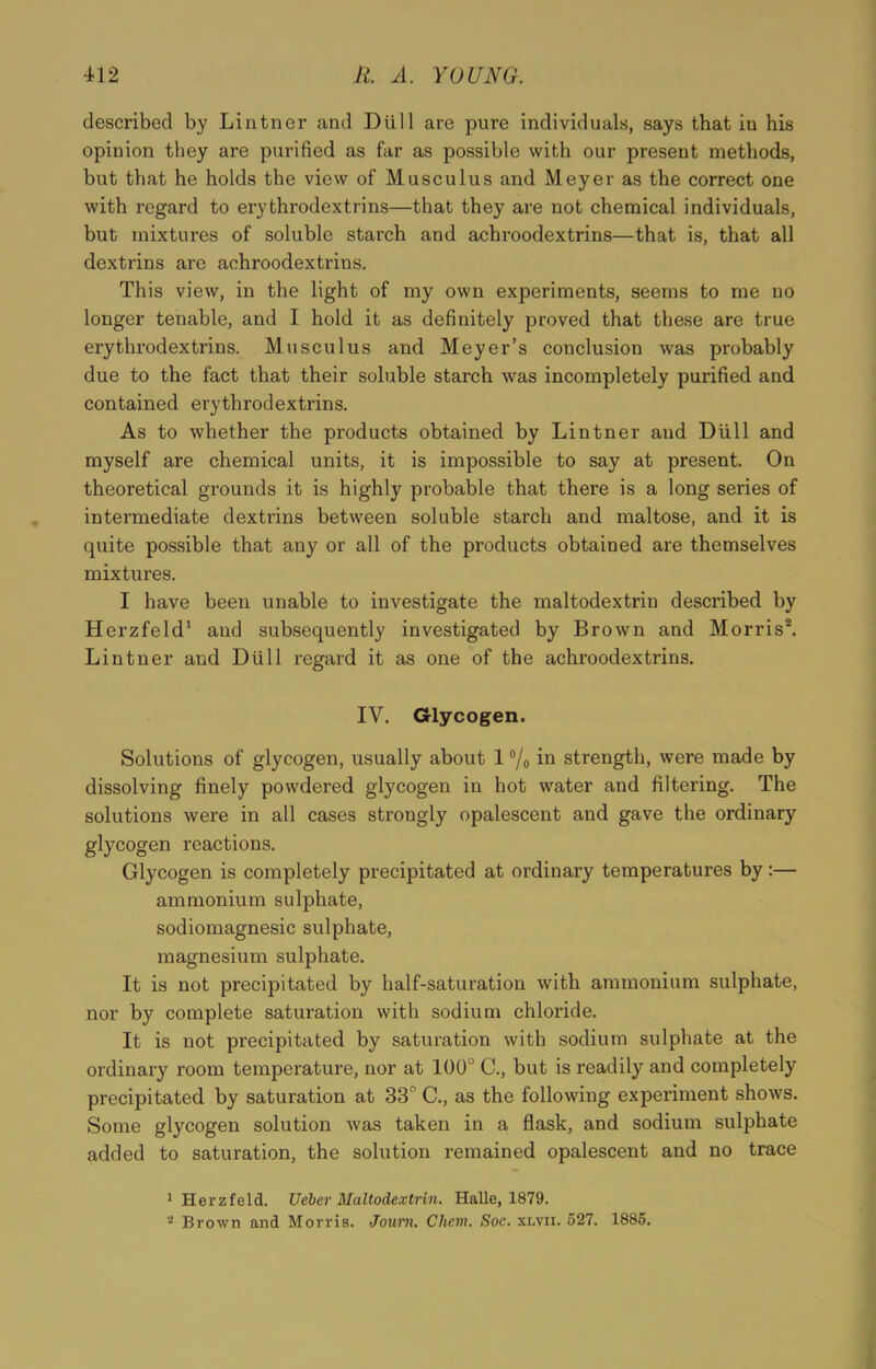described by Lintner and Dull are pure individuals, says that in his opinion they are purified as far as possible with our present methods, but that he holds the view of Musculus and Meyer as the correct one with regard to erythrodextrins—that they are not chemical individuals, but mixtures of soluble starch and achroodextrins—that is, that all dextrins are achroodextrins. This view, in the light of my own experiments, seems to me no longer tenable, and I hold it as definitely proved that these are true erythrodextrins. Musculus and Meyer’s conclusion was probably due to the fact that their soluble starch was incompletely purified and contained erythrodextrins. As to whether the products obtained by Lintner and Dull and myself are chemical units, it is impossible to say at present. On theoretical grounds it is highly probable that there is a long series of intermediate dextrins between soluble starch and maltose, and it is quite possible that any or all of the products obtained are themselves mixtures. I have been unable to investigate the maltodextrin described by Herzfeld1 and subsequently investigated by Brown and Morris2. Lintner and Dtill regard it as one of the achroodextrins. IV. Glycogen. Solutions of glycogen, usually about 1 °/„ in strength, were made by dissolving finely powdered glycogen in hot water and filtering. The solutions were in all cases strongly opalescent and gave the ordinary glycogen reactions. Glycogen is completely precipitated at ordinary temperatures by:— ammonium sulphate, sodiomagnesic sulphate, magnesium sulphate. It is not precipitated by half-saturation with ammonium sulphate, nor by complete saturation with sodium chloride. It is not precipitated by saturation with sodium sulphate at the ordinary room temperature, nor at 100° C., but is readily and completely precipitated by saturation at 33° C., as the following experiment shows. Some glycogen solution was taken in a flask, and sodium sulphate added to saturation, the solution remained opalescent and no trace 1 Herzfeld. Ucbcr Maltodextrin. Halle, 1879. 2 Brown and Morris. Journ. Chem. Soc. xlvii. 527. 1885.