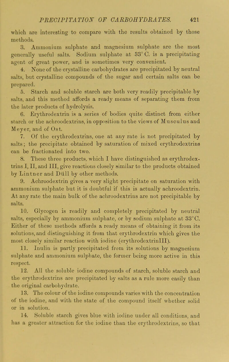 which are interesting to compare with the results obtained by those methods. 3. Ammonium sulphate and magnesium sulphate are the most generally useful salts. Sodium sulphate at 33° C. is a precipitating agent of great power, and is sometimes very convenient. 4. None of the crystalline carbohydrates are precipitated by neutral salts, but crystalline compounds of the sugar and certain salts can be prepared. 5. Starch and soluble starch are both very readily precipitable by salts, and this method affords a ready means of separating them from the later products of hydrolysis. 6. Erythrodextrin is a series of bodies quite distinct from either starch or the achroodextrins, in opposition to the views of Musculus and Meyer, and of Ost. 7. Of the erytbrodextrins, one at any rate is not precipitated by salts; the precipitate obtained by saturation of mixed erythrodextrins can be fractionated into two. 8. These three products, which I have distinguished as erythrodex- trins I, II, and III, give reactions closely similar to the products obtained by Lintner and Dull by other methods. 9. Achroodextrin gives a very slight precipitate on saturation with ammonium sulphate but it is doubtful if this is actually achroodextrin. At any rate the main bulk of the achroodextrins are not precipitable by salts. 10. Glycogen is readily and completely precipitated by neutral salts, especially by ammonium sulphate, or by sodium sulphate at 33°C. Either of these methods affords a ready means of obtaining it from its solutions, and distinguishing it from that erythrodextrin which gives the most closely similar reaction with iodine (erythrodextrinlll). 11. Inulin is partly precipitated from its solutions by magnesium sulphate and ammonium sulphate, the former being more active in this respect. 12. All the soluble iodine compounds of starch, soluble starch and the erythrodextrins are precipitated by salts as a rule more easily than the original carbohydrate. 13. The colour of the iodine compounds varies with the concentration of the iodine, and with the state of the compound itself whether solid or in solution. 14. Soluble starch gives blue with iodine under all conditions, and has a greater attraction for the iodine than the erythrodextrins, so that