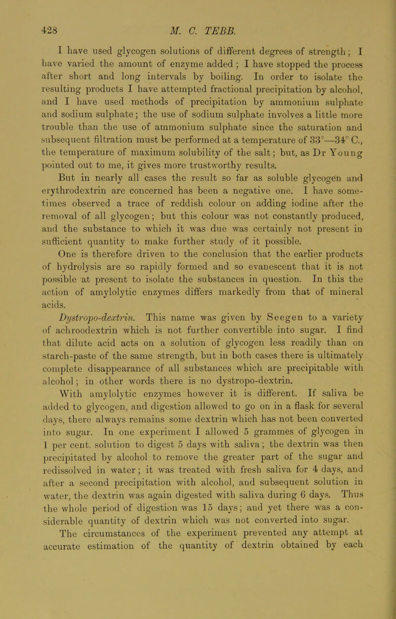 I have used glycogen solutions of different degrees of strength; I have varied the amount of enzyme added ; I have stopped the process after short and long intervals by boiling. In order to isolate the resulting products I have attempted fractional precipitation by alcohol, and I have used methods of precipitation by ammonium sulphate and sodium sulphate; the use of sodium sulphate involves a little more trouble than the use of ammonium sulphate since the saturation and subsequent filtration must be performed at a temperature of 33°—34° C., the temperature of maximum solubility of the salt; but, as Dr Young pointed out to me, it gives more trustworthy results. But in nearly all cases the result so far as soluble glycogen and erythrodextrin are concerned has been a negative one. I have some- times observed a trace of reddish colour on adding iodine after the removal of all glycogen; but this colour was not constantly produced, and the substance to which it was due was certainly not present in sufficient quantity to make further study of it possible. One is therefore driven to the conclusion that the earlier products of hydrolysis are so rapidly formed and so evanescent that it is not possible at present to isolate the substances in question. In this the action of amylolytic enzymes differs markedly from that of mineral acids. Dystropo-dextrin. This name was given by Seegen to a variety of achroodextrin which is not further convertible into sugar. I find that dilute acid acts on a solution of glycogen less readily than on starch-paste of the same strength, but in both cases there is ultimately complete disappearance of all substances which are precipitable with alcohol; in other words there is no dystropo-dextrin. With amylolytic enzymes however it is different. If saliva be added to glycogen, and digestion allowed to go on in a flask for several days, there always remains some dextrin which has not been converted into sugar. In one experiment I allowed 5 grammes of glycogen in I per cent, solution to digest 5 days with saliva; the dextrin was then precipitated by alcohol to remove the greater part of the sugar and redissolved in water; it was treated with fresh saliva for 4 days, and after a second precipitation with alcohol, and subsequent solution in water, the dextrin was again digested with saliva during 6 days. Thus the whole period of digestion was 15 days; and yet there was a con- siderable quantity of dextrin which was not converted into sugar. The circumstances of the experiment prevented any attempt at accurate estimation of the quantity of dextrin obtained by each