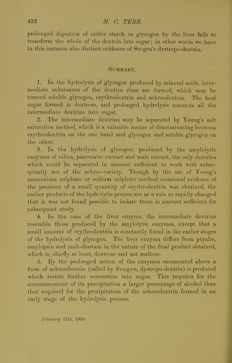 prolonged digestion of either starch or glycogen by the liver fails to transform the whole of the dextrin into sugar; in other words we have in this instance also distinct evidence of Seegen’s dystropo-dextrin. Summary. 1. In the hydrolysis of glycogen produced by mineral acids, inter- mediate substances of the dextrin class are formed, which may be termed soluble glycogen, erythrodextrin and achroodextrin. The final sugar formed is dextrose, and prolonged hydrolysis converts all the intermediate dextrins into sugar. 2. The intermediate dextrins may be separated by Young’s salt saturation method, which is a valuable means of discriminating: between erythrodextrin on the one hand and glycogen and soluble glycogen on the other. 3. In the hydrolysis of glycogen, produced by the amylolytic enzymes of saliva, pancreatic extract and malt extract, the onty dextrins which could be separated in amount sufficient to work with subse- quently are of the achroo-variety. Though by the use of Young’s ammonium sulphate or sodium sulphate method occasional evidence of the presence of a small quantity of erythrodextrin was obtained, the earlier products of the hydrolytic process are as a rule so rapidly changed that it was not found possible to isolate them in amount sufficient for subsequent study. 4. In the case of the liver enzyme, the intermediate dextrins resemble those produced by the amylolytic enzymes, except that a small amount of erythrodextrin is constantly found in the earlier stages of the hydrolysis of glycogen. The liver enzyma differs from ptyalin, amylopsin and malt-diastase in the nature of the final product obtained, which is, chiefly at least, dextrose and not maltose. 5. By the prolonged action of the enzymes enumerated above a form of achroodextrin (called by Seegen, dystropo-dextrin) is produced which resists further conversion into sugar. This requires for the commencement of its precipitation a larger percentage of alcohol than that required for the precipitation of the achroodextrin formed in an early stage of the hydrolytic process. February 17 th, 1898.
