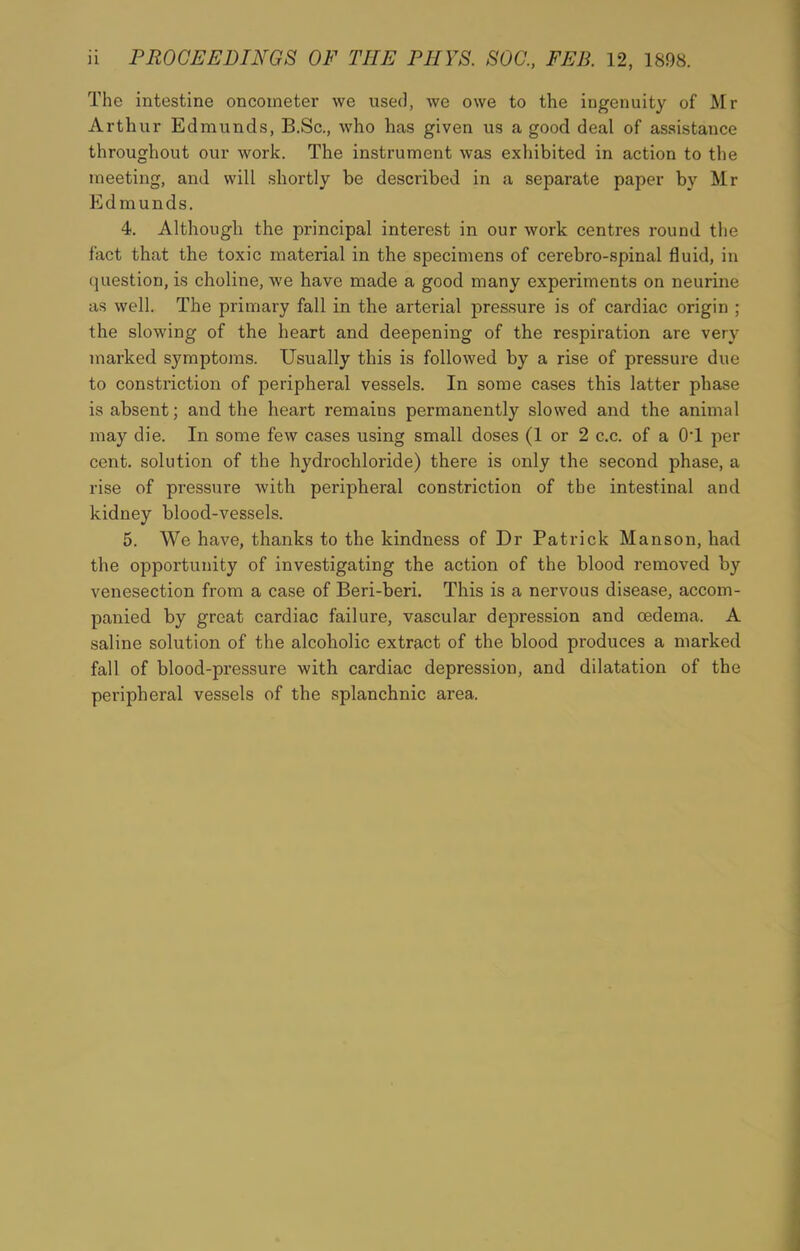 The intestine oncometer we used, we owe to the ingenuity of Mr Arthur Edmunds, B.Sc., who has given us a good deal of assistance throughout our work. The instrument was exhibited in action to the meeting, and will shortly be described in a separate paper by Mr Edmunds. 4. Although the principal interest in our work centres round the fact that the toxic material in the specimens of cerebro-spinal fluid, in question, is choline, we have made a good many experiments on neurine as well. The primary fall in the arterial pressure is of cardiac origin ; the slowing of the heart and deepening of the respiration are very marked symptoms. Usually this is followed by a rise of pressure due to constriction of peripheral vessels. In some cases this latter phase is absent; and the heart remains permanently slowed and the animal may die. In some few cases using small doses (1 or 2 c.c. of a OT per cent, solution of the hydrochloride) there is only the second phase, a rise of pressure with peripheral constriction of the intestinal and kidney blood-vessels. 5. We have, thanks to the kindness of Dr Patrick Manson, had the opportunity of investigating the action of the blood removed by venesection from a case of Beri-beri. This is a nervous disease, accom- panied by great cardiac failure, vascular depression and oedema. A saline solution of the alcoholic extract of the blood produces a marked fall of blood-pressure with cardiac depression, and dilatation of the peripheral vessels of the splanchnic area.