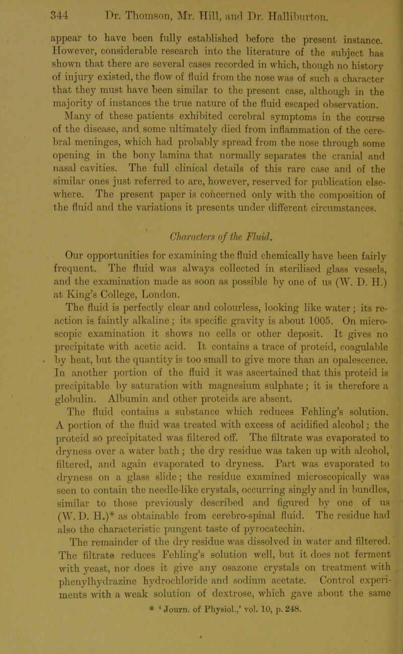 appear to have been fully established before the present instance. However, considerable research into the literature of the subject has shown that there are several cases recorded in which, though no history of injury existed, the flow of fluid from the nose was of such a character that they must have been similar to the present case, although in the majority of instances the true nature of the fluid escaped observation. Many of these patients exhibited cerebral symptoms in the course of the disease, and some ultimately died from inflammation of the cere- bral meninges, which had probably spread from the nose through some opening in the bony lamina that normally separates the cranial and nasal cavities. The full clinical details of this rare case and of the similar ones just referred to are, however, reserved for publication else- where. The present paper is concerned only with the composition of the fluid and the variations it presents under different circumstances. \ Characters of the Fluid: Our opportunities for examining the fluid chemically have been fairly frequent. The fluid was always collected in sterilised glass vessels, and the examination made as soon as possible by one of us (W. D. H.) at King’s College, London. The fluid is perfectly clear and colourless, looking like water; its re- action is faintly alkaline; its specific gravity is about 1005. On micro- scopic examination it shows no cells or other deposit. It gives no precipitate with acetic acid. It contains a trace of proteid, coagulable by heat, but the quantity is too small to give more than an opalescence. In another portion of the fluid it was ascertained that this proteid is precipitable by saturation with magnesium sulphate; it is therefore a globulin. Albumin and other proteids are absent. The fluid contains a substance which reduces Fehling’s solution. A portion of the fluid was treated with excess of acidified alcohol; the proteid so precipitated was filtered off. The filtrate was evaporated to dryness over a water bath; the dry residue was taken up with alcohol, filtered, and again evaporated to dryness. Part was evaporated to dryness on a glass slide; the residue examined microscopically was seen to contain the needle-like crystals, occurring singly and in bundles, similar to those previously described and figured by one of us (W. D. II.)* as obtainable from cerebro-spinal fluid. The residue had also the characteristic pungent taste of pyrocatechin. The remainder of the dry residue was dissolved in water and filtered. The filtrate reduces Fehling’s solution well, but it does not ferment with yeast, nor does it give any osazone crystals on treatment with phenylhydrazine hydrochloride and sodium acetate. Control experi- ments with a weak solution of dextrose, which gave about the same