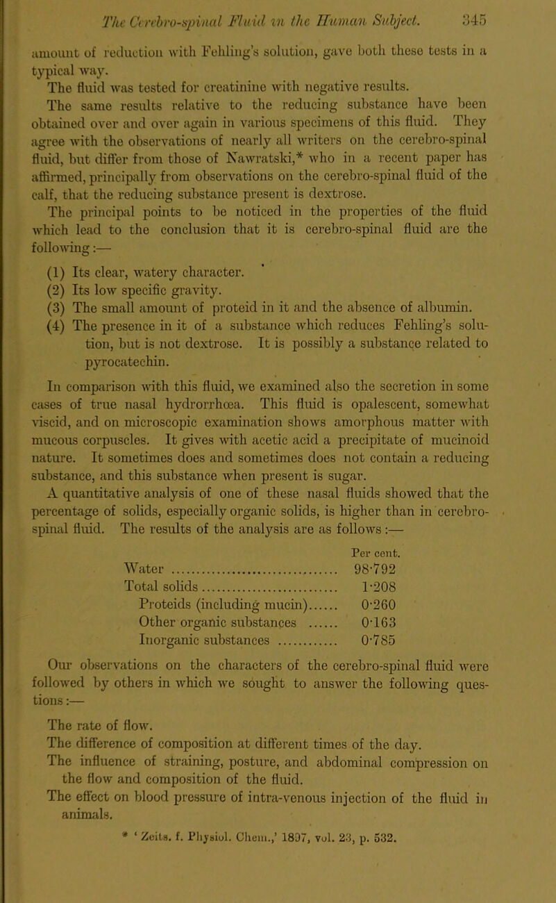 amount of reduction with Folding's solution, gave both these tests in a typical way. The fluid was tested for creatinine with negative results. The same results relative to the reducing substance have been obtained over and over again in various specimens of this fluid. They agree with the observations of nearly all writers on the cerebro-spinal fluid, but differ from those of Nawratski,* who in a recent paper has affirmed, principally from observations on the cerebro-spinal fluid of the calf, that the reducing substance present is dextrose. The principal points to be noticed in the properties of the fluid which lead to the conclusion that it is cerebro-spinal fluid arc the following:— (1) Its clear, watery character. (2) Its low specific gravity. (3) The small amount of proteid in it and the absence of albumin. (4) The presence in it of a substance which reduces Fehling’s solu- tion, but is not dextrose. It is possibly a substance related to pyrocatechin. In comparison with this fluid, we examined also the secretion in some cases of true nasal hydrorrheea. This fluid is opalescent, somewhat viscid, and on microscopic examination shows amorphous matter with mucous corpuscles. It gives with acetic acid a precipitate of mucinoid nature. It sometimes does and sometimes does not contain a reducing substance, and this substance when present is sugar. A quantitative analysis of one of these nasal fluids showed that the percentage of solids, especially organic solids, is higher than in cerebro- spinal fluid. The results of the analysis are as follows :— Per cent. Water 98'792 Total solids 1-208 Proteids (including mucin) 0-260 Other organic substances 0-163 Inorganic substances 0-785 Our observations on the characters of the cerebro-spinal fluid were followed by others in which we sought to answer the following ques- tions :— The rate of flow. The difference of composition at different times of the day. The influence of straining, posture, and abdominal compression on the flow and composition of the fluid. The effect on blood pressure of intra-venous injection of the fluid in animals. * ‘ Zeila. f. Phjsiul. Chem.,’ 1807, vol. 23, p. 532.