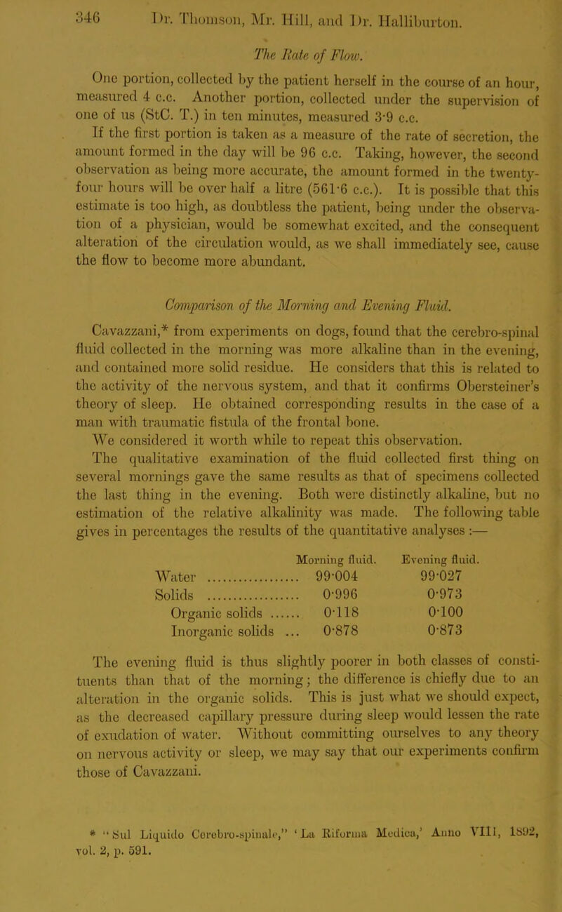 The Rate of Flow. One portion, collected by the patient herself in the course of an hour, measured 4 c.c. Another portion, collected under the supervision of one of us (StC. T.) in ten minutes, measured 3‘9 c.c. If the first portion is taken as a measure of the rate of secretion, the amount formed in the day will be 96 c.c. Taking, however, the second observation as being more accurate, the amount formed in the twenty- four hours will be over half a litre (561'6 c.c.). It is possible that this estimate is too high, as doubtless the patient, being under the observa- tion of a physician, would be somewhat excited, and the consequent alteration of the circulation would, as we shall immediately see, cause the flow to become more abundant. Comparison of the Morning and Evening Fluid. Cavazzani,* from experiments on dogs, found that the cerebro-spinal fluid collected in the morning was more alkaline than in the evening, and contained more solid residue. He considers that this is related to the activity of the nervous system, and that it confirms Obersteiner’s theory of sleep. He obtained corresponding results in the case of a man with traumatic fistula of the frontal bone. We considered it worth while to repeat this observation. The qualitative examination of the fluid collected first thing on several mornings gave the same results as that of specimens collected the last thing in the evening. Both were distinctly alkaline, but no estimation of the relative alkalinity was made. The following table gives in percentages the results of the quantitative analyses :— Morning fluid. Water 99-004 Solids 0996 Organic solids 0T18 Inorganic solids ... 0878 Evening fluid. 99-027 0973 0100 0-873 The evening fluid is thus slightly poorer in both classes of consti- tuents than that of the morning; the difference is chiefly due to an alteration in the organic solids. This is just what we should expect, as the decreased capillary pressure during sleep would lessen the rate of exudation of water. Without committing ourselves to any theory on nervous activity or sleep, we may say that our experiments confirm those of Cavazzani. # “tsul Liquido Cerebro-spimili*,” ‘La Riforina Modica,’ Anno VII1, li>U2,