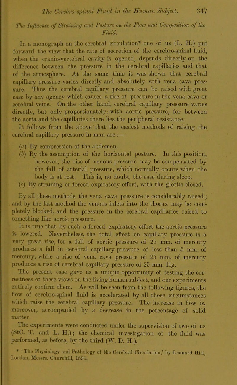 The Influence of Straining and Posture on the Flow and Composition of the Fluid. In a monograph on the cerebral circulation* one of us (L. H.) put forward the view that the rate of secretion of tho cerebro-spinal fluid, when the cranio-vertebral cavity is opened, depends directly on the difference between the pressure in the cerebral capillaries and that of the atmosphere. At the same time it was shown that cerebral capillary pressure varies directly and absolutely with vena cava pres- sure. Thus the cerebral capillary pressure can be raised with great ease by any agency which causes a rise of pressure in the vena cava or cerebral veins. On the other hand, cerebral capillary pressure varies directly, but only proportionately, with aortic pressure, for between the aorta and the capillaries there lies the peripheral resistance. It follows from the above that the easiest methods of raising the cerebral capillary pressure in man are:— (a) By compression of the abdomen. (b) By the assumption of the horizontal posture. In this position, however, the rise of venous pressure may be compensated by the fall of arterial pressure, which normally occurs when the body is at rest. This is, no doubt, the case during sleep. (c) By straining or forced expiratory effort, with the glottis closed. By all these methods the vena cava pressure is considerably raised; and by the last method the venous inlets into the thorax may be com- pletely blocked, and the pressure in the cerebral capillaries raised to something like aortic pressure. It is true that by such a forced expiratory effort the aortic pressure is lowered. Nevertheless, the total effect on capillary pressure is a very great rise, for a fall of aortic pressure of 25 mm. of mercury produces a fall in cerebral capillary pressure of less than 5 mm. of mercury, while a rise of vena cava pressure of 25 mm. of mercury produces a rise of cerebral capillary pressure of 25 mm. Hg. The present case gave us a unique opportunity of testing the cor- rectness of these views on the living human subject, and our experiments entirely confirm them. As will be seen from the following figures, the flow of cerebro-spinal fluid is accelerated by all those circumstances which raise the cerebral capillary pressure. The increase in flow is, moreover, accompanied by a decrease in the percentage of solid matter. The experiments were conducted under the supervision of two of us (StC. T. and L. H.); the chemical investigation of the fluid was performed, as before, by the third (W. D. H.). * ‘ The Physiology and Pathology of the Cerebral Circulation,’ by Leonard JLliJl, London, Messrs. Churchill, 1890.