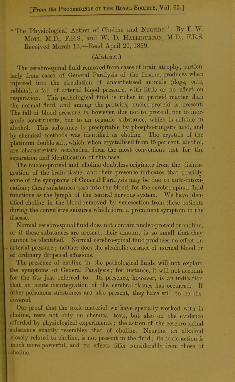 “ The Physiological Action of Choline and Neurine.” By F. W. Mott, M.D., F.R.S., and W. 1). Halliburton. M.D., F.R.S. Received March 13,—Read April 20, 1899. (Abstract.) The cerebro-spinal fluid removed from cases of brain atrophy, particu- larly from cases of General Paralysis of the Insane, produces when injected into the circulation of anaesthetised animals (dogs, cats, rabbits), a fall of arterial blood pressure, with little or no effect on respiration. This pathological fluid is richer in proteid matter than the normal fluid, and among the proteids, nucleo-proteid is present. The fall of blood pressure, is, however, due not to proteid, nor to inor- ganic constituents, but to an organic substance, which is soluble in alcohol. This substance is precipitable by phospho-tungstic acid, and by chemical methods was identified as choline. The crystals of the platinum double salt, which, when crystallised from 15 percent, alcohol, are characteristic octahedra, form the most convenient test for the separation and identification of this base. The nucleo-proteid and choline doubtless originate from the disinte- gration of the brain tissue, and their presence indicates that possibly some of the symptoms of General Paralysis may be due to auto-intoxi- cation ; these substances pass into the blood, for the cerebro-spinal fluid functions as the lymph of the central nervous system. We have iden- tified choline in the blood removed by venesection from these patients during the convulsive seizures which form a prominent symptom in the disease. Normal cerebro-spinal fluid does not contain nucleo-proteid or choline, or if these substances are present, their amount is so small that they cannot be identified. Normal cerebro-spinal fluid produces no effect on arterial pressure; neither does the alcoholic extract of normal blood or of ordinary dropsical effusions. The presence of choline in the pathological fluids will not explain the symptoms of General Paralysis; for instance, it will not account for the fits just referred to. Its presence, however, is an indication that an acute disintegration of the cerebral tissues has occurred. If other poisonous substances are also present, they have still to be dis- covered. Our proof that the toxic material we have specially worked with is choline, rests not only on chemical tests, but also on the evidence afforded by physiological experiments ; the action of the cerebro-spinal substance exactly resembles that of choline. Neurine, an alkaloid closely related to choline, is not present in the fluid; its toxic action is much more powerful, and its effects differ considerably from those of choline.