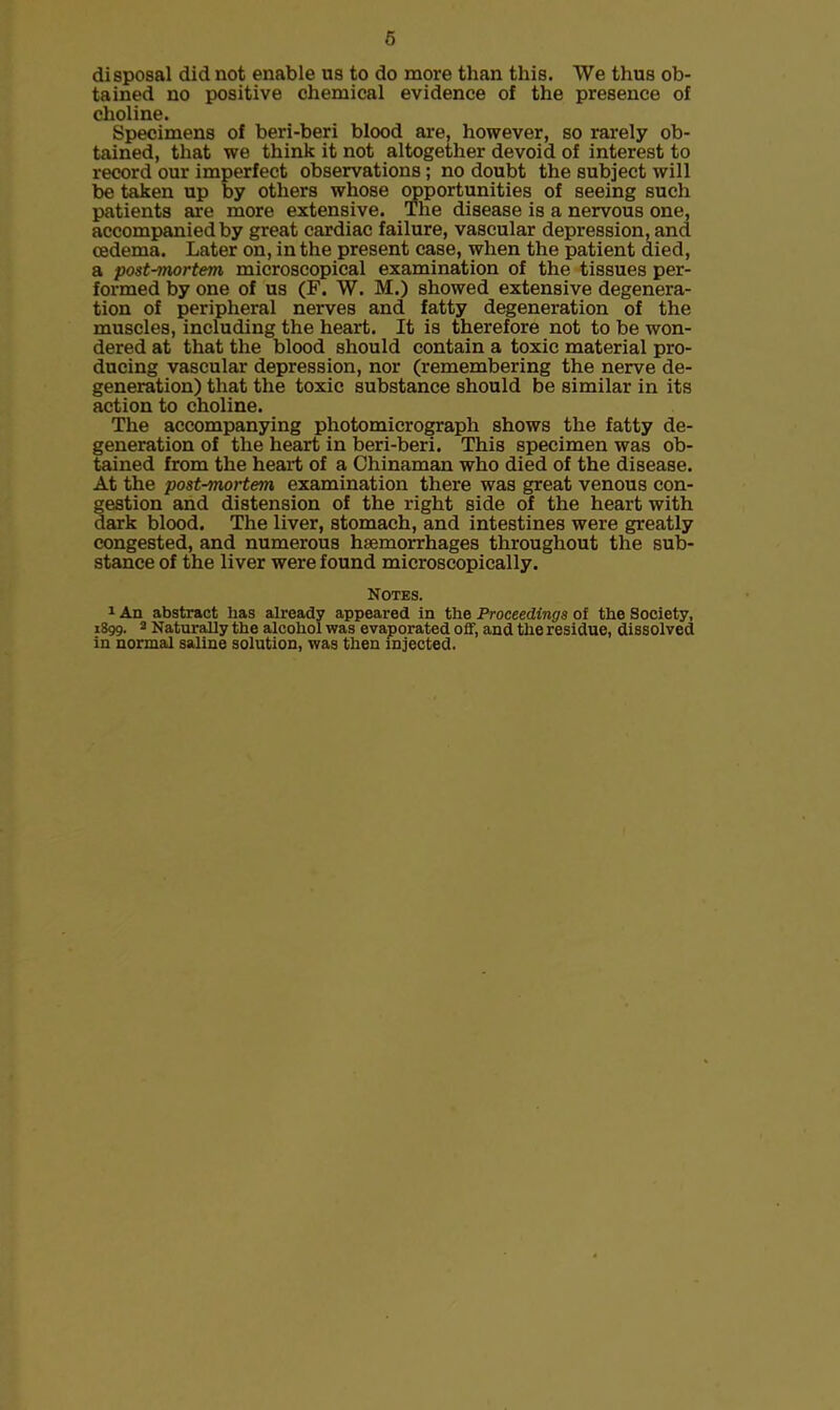 disposal did not enable us to do more than this. We thus ob- tained no positive chemical evidence of the presence of choline. Specimens of beri-beri blood are, however, so rarely ob- tained, that we think it not altogether devoid of interest to record our imperfect observations; no doubt the subject will be taken up by others whose opportunities of seeing such patients are more extensive. The disease is a nervous one, accompanied by great cardiac failure, vascular depression, and oedema. Later on, in the present case, when the patient died, a post-mortem microscopical examination of the tissues per- formed by one of us (F. W. M.) showed extensive degenera- tion of peripheral nerves and fatty degeneration of the muscles, including the heart. It is therefore not to be won- dered at that the blood should contain a toxic material pro- ducing vascular depression, nor (remembering the nerve de- generation) that the toxic substance should be similar in its action to choline. The accompanying photomicrograph shows the fatty de- generation of the heart in beri-beri. This specimen was ob- tained from the heart of a Chinaman who died of the disease. At the post-mortem examination there was great venous con- gestion and distension of the right side of the heart with dark blood. The liver, stomach, and intestines were greatly congested, and numerous haemorrhages throughout the sub- stance of the liver were found microscopically. Notes. 1 An abstract lias already appeared in the Proceedings of the Society, 1899. 3 Naturally the alcohol was evaporated off, and the residue, dissolved in normal saline solution, was then injected.