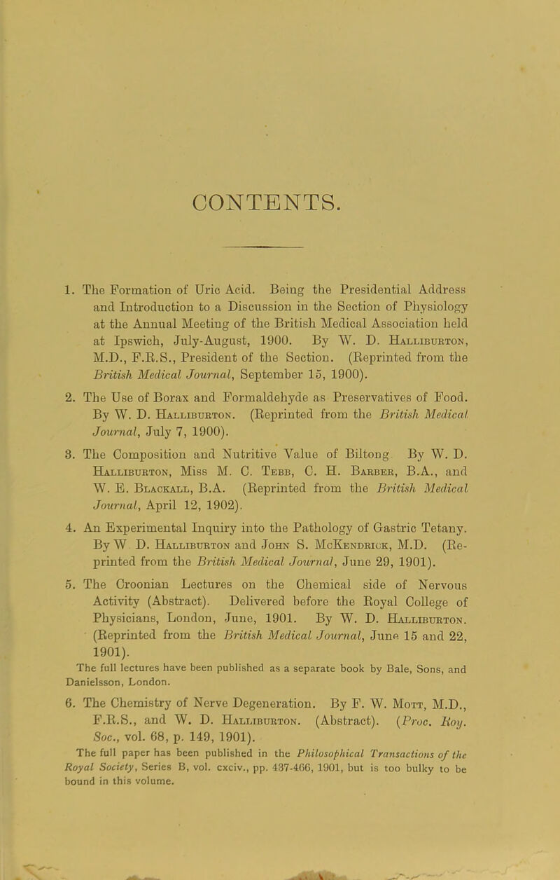 CONTENTS. 1. The Formation of Uric Acid. Being the Presidential Address and Introduction to a Discussion in the Section of Physiology at the Annual Meeting of the British Medical Association held at Ipswich, July-August, 1900. By W. D. Halliburton, M.D., F.R.S., President of the Section. (Reprinted from the British Medical Journal, September 15, 1900). 2. The Use of Borax and Formaldehyde as Preservatives of Food. By W. D. Halliburton. (Reprinted from the British Medical Journal, July 7, 1900). 3. The Composition and Nutritive Value of Biltong By W. D. Halliburton, Miss M. C. Tebb, C. H. Barber, B.A., and W. E. Blackall, B.A. (Reprinted from the British Medical Journal, April 12, 1902). 4. An Experimental Inquiry into the Pathology of Gastric Tetany. By W D. Halliburton and John S. McKendrick, M.D. (Re- printed from the British Medical Journal, June 29, 1901). 5. The Croonian Lectures on the Chemical side of Nervous Activity (Abstract). Delivered before the Royal College of Physicians, London, June, 1901. By W. D. Halliburton. (Reprinted from the British Medical Journal, June 15 and 22, 1901). The full lectures have been published as a separate book by Bale, Sons, and Danielsson, London. 6. The Chemistry of Nerve Degeneration. By F. W. Mott, M.D., F.R.S., and W. D. Halliburton. (Abstract). (Proc. Boy. Soc., vol. 68, p. 149, 1901). The full paper has been published in the Philosophical Transactions of the Royal Society, Series B, vol. cxciv., pp. 437-466, 1901, but is too bulky to be bound in this volume. v