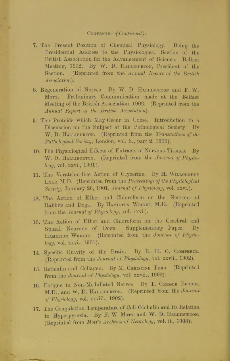 Contents—( Continued). 7. The Present Position of Chemical Physiology. Being the Presidential Address to the Physiological Section of the British Association for the Advancement of Science. Belfast Meeting, 1902. By W. D. Halliburton, President of the Section. (Reprinted from the Annual Report of the British Association). 8. Regeneration of Nerves. By W. D. Halliburton and F. W. Mott. Preliminary Communication made at the Belfast Meeting of the British Association, 1902. (Reprinted from the Annual Report of the British Association). 9. The Proteids which May Occur in Urine. Introduction to a Discussion on the Subject at the Pathological Society. By W. D. Halliburton. (Reprinted from the Transactions of the Pathological Society, London, vol. li., part 2, 1900). 10. The Physiological Effects of Extracts of Nervous Tissues. By W. D. Halliburton. (Reprinted from the ,Journal of Physio- logy, vol. xxvi., 1901). 11. The Veratrine-like Action of Glycerine. By H. Willoughby Lyle, M.D. (Reprinted from the Proceedings of the Physiological Society, January 26, 1901, Journal of Physiology, vol. xxvi.). 12. The Action of Ether and Chloroform on the Neurons of Rabbits and Dogs. By Hamilton Wright, M.D. (Reprinted from the Journal of Physiology, vol. xxvi.). 13. The Action of Ether and Chloroform on the Cerebral and Spinal Neurons of Dogs. Supplementary Paper. By Hamilton Wright. (Reprinted from the Journal of Physio- logy, vol. xxvi., 1901). 14. Specific Gravity of the Brain. By R. H. C. Gompertz. (Reprinted from the Journal of Physiology, vol. xxvii., 1902). 15. Reticulin and Collagen. By M. Christine Tebb. (Reprinted from the Journal of Physiology, vol. xxvii., 1902). 16. Fatigue in Non-Medullated Nerves By T. Gregor Brodie, M.D., and W. D. Halliburton. (Reprinted from the Journal of Physiology, vol. xxviii., 1902). 17. The Coagulation Temperature of Cell-Globulin and its Relation to Hyperpyrexia. By F. W. Mott and W. D. Halliburton. (Reprinted from Mott’s Archives of Neurology, vol. ii., 1903).