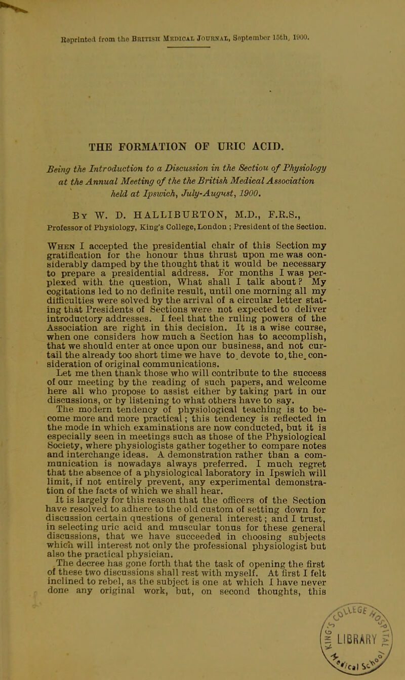 THE FORMATION OF URIC ACID. Being the Introduction to a Discussion in the Sectiou of Physiology at the Annual Meeting of the the British Medical Association held at Ipsmch, July-August, 1900. By W. D. HALLIBURTON, M.D., F.R.S., Professor of Physiology, King’s College, London ; President of the Section. When I accepted the presidential chair of this Section my gratification for the honour thus thrust upon me was con- siderably damped by the thought that it would be necessary to prepare a presidential address. For months I was per- plexed with the question, What shall I talk about ? My cogitations led to no definite result, until one morning all my difficulties were solved by the arrival of a circular letter stat- ing that Presidents of Sections were not expected to deliver introductory addresses. I feel that the ruling powers of the Association are right in this decision. It is a wise course, when one considers how much a Section has to accomplish, that we should enter at once upon our business, and not cur- tail the already too short time we have to. devote to. the. con- sideration of original communications. Let me then thank those who will contribute to the success of our meeting by the reading of such papers, and welcome here all who propose to assist either by taking part in our discussions, or by listening to what others have to say. The modern tendency of physiological teaching is to be- come more and more practical; this tendency is reflected in the mode in which examinations are now conducted, but it is especially seen in meetings such as those of the Physiological Society, where physiologists gather together to compare notes and interchange ideas. A demonstration rather than a com- munication is nowadays always preferred. I much regret that the absence of a physiological laboratory in Ipswich will limit, if not entirely prevent, any experimental demonstra- tion of the facts of which we shall hear. It is largely for this reason that the officers of the Section have resolved to adhere to the old custom of setting down for discussion certain questions of general interest; and I trust, in selecting uric acid and muscular tonus for these general discussions, that we have succeeded in choosing subjects which will interest not only the professional physiologist but also the practical physician. The decree has gone forth that the task of opening the first of these two discussions shall rest with myself. At first I felt inclined to rebel, as the subject is one at which I have never done any original work, but, on second thoughts, this