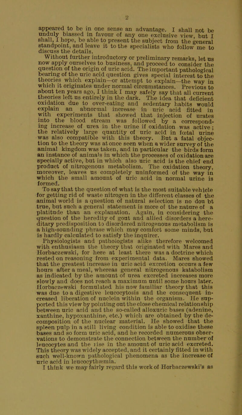 appeared to be in one sense an advantage. I shall not be unduly biassed in favour of any one exclusive view, but I shall, I hope, be able to present the subject from the general standpoint, and leave it to the specialists who follow me to discuss the details. Without further introductory or preliminary remarks, let us now apply ourselves to business, and proceed to consider the question of the origin of uric acid. The important pathological bearing of the uric acid question gives special interest to the theories which explain—or attempt to explain—the way in which it originates under normal circumstances. Previous to about ten years ago, I think I may safely say that all current theories left us entirely in the dark. The idea that deficient oxidation due to over-eating and sedentary habits would explain an abnormal increase in uric acid fitted in with experiments that showed that injection of urates into the blood stream was followed by a correspond- ing increase of urea in the urine if oxidation was active; the relatively large quantity of uric acid in foetal urine was also compatible with this theory. But a fatal objec- tion to the theory was at once seen when a wider survey of the animal kingdom was taken, and in particular the birds form an instance of animals in which the processes of oxidation are specially active, but in which also uric acid is the chief end product of nitrogenous metabolism. The oxidation theory, moreover, leaves us completely uninformed of the way in which the small amount of uric acid in normal urine is formed. To say that the question of what is the most suitable vehicle for getting rid of waste nitrogen in the different classes of the animal world is a question of natural selection is no dou bt true, but such a general statement is more of the nature of a platitude than an explanation. Again, in considering the question of the heredity of gout and allied disorders a here- ditary predisposition to disordered nitrogenous metabolism is a high-sounding phrase which may comfort some minds, but is hardly calculated to satisfy the inquirer. Physiologists and pathologists alike therefore welcomed with enthusiasm the theory that originated with Mares and Horbaczewski, for here at least there was a doctrine which rested on reasoning from experimental data. Mares showed that the greatest increase in uric acid excretion occurs a few hours after a meal, whereas general nitrogenous katabolism as indicated by the amount of urea excreted increases more slowly and does not reach a maximum until some houi’8 later. Horbaczewski formulated his now familiar theory that this was due to a digestive leucocytosis and the consequent in- creased liberation of nuclein within the organism. He sup- ported this view by pointing out the close chemical relationship between uric acid and the so-called alloxuric bases (adenine, xanthine, lxypoxanthine, etc.) which are obtained by the de- composition of the nuclear material. He showed that the spleen pulp in a still living condition is able to oxidise these bases and so form uric acid, and he recorded numerous obser- vations to demonstrate the connection between the number of leucocytes and the lise in the amount of uric acid excreted. This theory was widely accepted, and it certainly fitted in with such well-known pathological phenomena as the increase of uric acid in leucocythsemia. I think we may fairly regard this work of Horbaczewski’s as