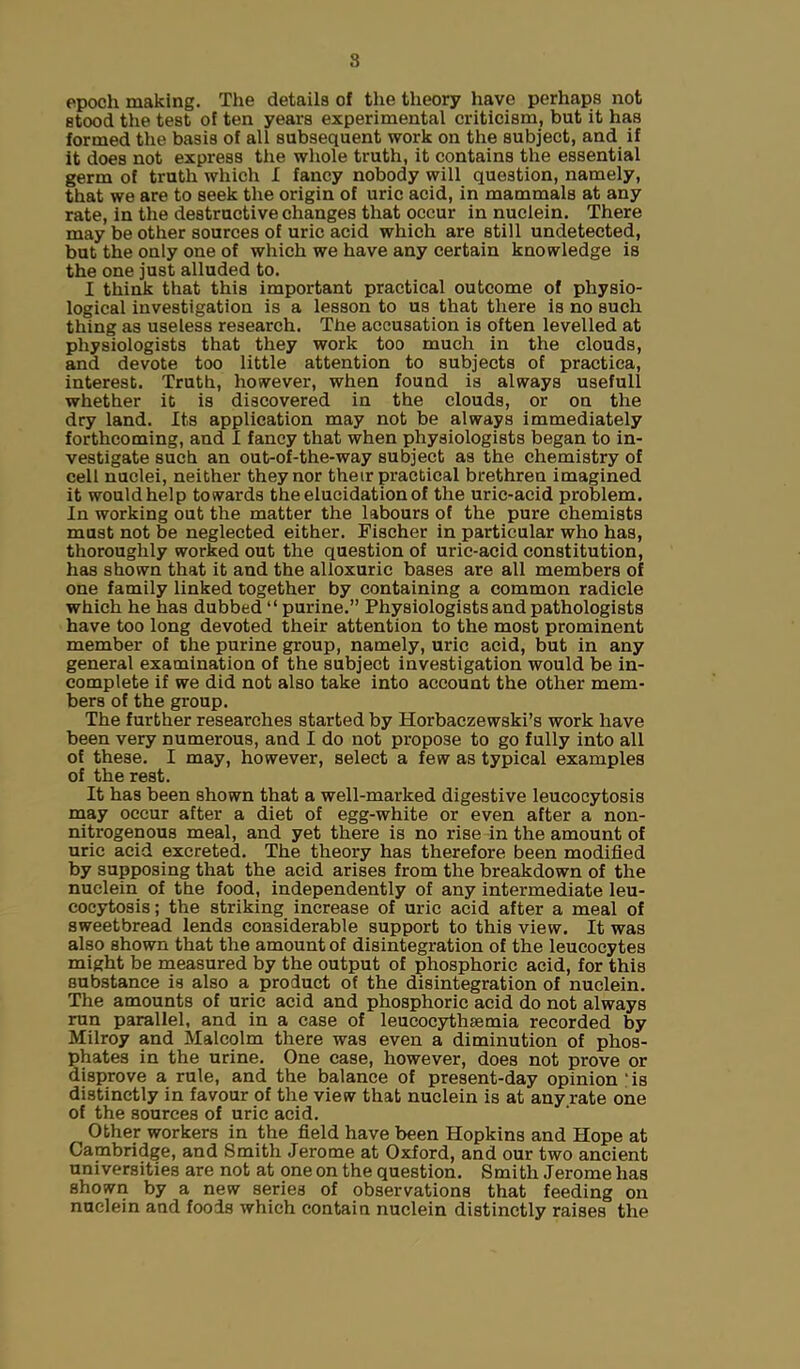 8 epoch making. The details of the theory have perhaps not stood the test of ten years experimental criticism, but it has formed the basis of all subsequent work on the subject, and if it does not express the whole truth, it contains the essential germ of truth which I fancy nobody will question, namely, that we are to seek the origin of uric acid, in mammals at any rate, in the destructive changes that occur in nuclein. There may be other sources of uric acid which are still undetected, but the only one of which we have any certain knowledge is the one just alluded to. I think that this important practical outcome of physio- logical investigation is a lesson to us that there is no such thing as useless research. The accusation is often levelled at physiologists that they work too much in the clouds, and devote too little attention to subjects of practica, interest. Truth, however, when found is always useful! whether it is discovered in the clouds, or on the dry land. Its application may not be always immediately forthcoming, and I fancy that when physiologists began to in- vestigate such an out-of-the-way subject as the chemistry of cell nuclei, neither they nor their practical brethren imagined it would help towards the elucidation of the uric-acid problem. In working out the matter the labours of the pure chemists must not be neglected either. Fischer in particular who has, thoroughly worked out the question of uric-acid constitution, has shown that it and the alloxuric bases are all members of one family linked together by containing a common radicle which he has dubbed “ purine.” Physiologists and pathologists have too long devoted their attention to the most prominent member of the purine group, namely, uric acid, but in any general examination of the subject investigation would be in- complete if we did not also take into account the other mem- bers of the group. The further researches started by Horbaczewski’s work have been very numerous, and I do not propose to go fully into all of these. I may, however, select a few as typical examples of the rest. It has been shown that a well-marked digestive leucocytosis may occur after a diet of egg-white or even after a non- nitrogenous meal, and yet there is no rise in the amount of uric acid excreted. The theory has therefore been modified by supposing that the acid arises from the breakdown of the nuclein of the food, independently of any intermediate leu- cocytosis ; the striking increase of uric acid after a meal of sweetbread lends considerable support to this view. It was also shown that the amount of disintegration of the leucocytes might be measured by the output of phosphoric acid, for this substance is also a product of the disintegration of nuclein. The amounts of uric acid and phosphoric acid do not always run parallel, and in a case of leucocythsemia recorded by Milroy and Malcolm there was even a diminution of phos- phates in the urine. One case, however, does not prove or disprove a rule, and the balance of present-day opinion is distinctly in favour of the view that nuclein is at any rate one of the sources of uric acid. Other workers in the field have been Hopkins and Hope at Cambridge, and Smith Jerome at Oxford, and our two ancient universities are not at one on the question. Smith Jerome has shown by a new series of observations that feeding on nuclein and foods which contain nuclein distinctly raises the
