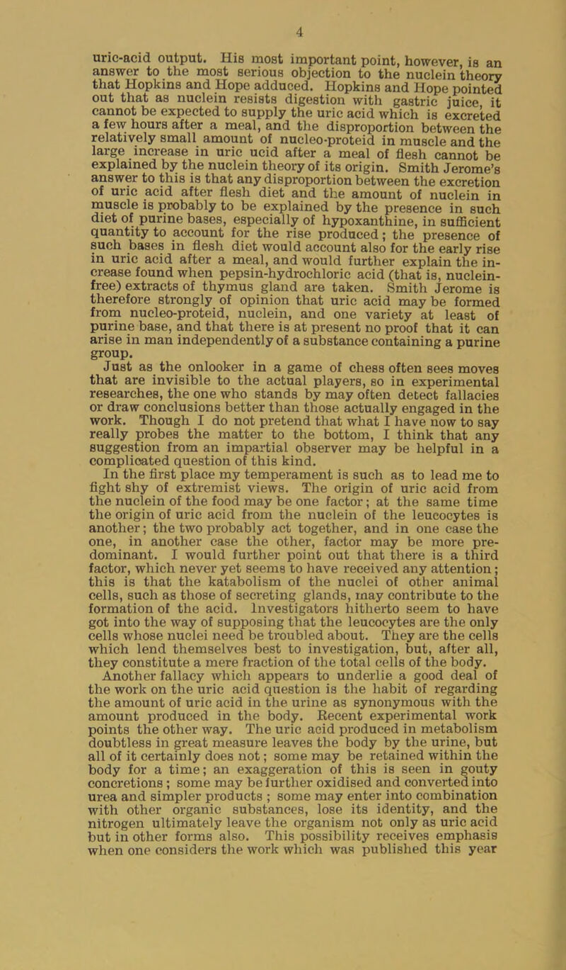 uric-acid output. His most important point, however, is an answer to the most serious objection to the nuclein theory that Hopkins and Hope adduced. Hopkins and Hope pointed out that as nuclein resists digestion with gastric juice it cannot be expected to supply the uric acid which is excreted a few hours after a meal, and the disproportion between the relatively small amount of nucleo-proteid in muscle and the large increase in uric ucid after a meal of flesh cannot be explained by the nuclein theory of its origin. Smith Jerome’s answer to this is that any disproportion between the excretion of uric acid after flesh diet and the amount of nuclein in muscle is probably to be explained by the presence in such diet of purine bases, especially of hypoxanthine, in sufficient quantity to account for the rise produced; the presence of such bases in flesh diet would account also for the early rise in uric acid after a meal, and would further explain the in- crease found when pepsin-hydrochloric acid (that is, nuclein- free) extracts of thymus gland are taken. Smith Jerome is therefore strongly of opinion that uric acid may be formed from nucleo-proteid, nuclein, and one variety at least of purine base, and that there is at present no proof that it can arise in man independently of a substance containing a purine group. Just as the onlooker in a game of chess often sees moves that are invisible to the actual players, so in experimental researches, the one who stands by may often detect fallacies or draw conclusions better than those actually engaged in the work. Though I do not pretend that what I have now to say really probes the matter to the bottom, I think that any suggestion from an impartial observer may be helpful in a complicated question of this kind. In the first place my temperament is such as to lead me to fight shy of extremist views. The origin of uric acid from the nuclein of the food may be one factor; at the same time the origin of uric acid from the nuclein of the leucocytes is another; the two probably act together, and in one case the one, in another case the other, factor may be more pre- dominant. I would further point out that there is a third factor, which never yet seems to have received any attention; this is that the katabolism of the nuclei of other animal cells, such as those of secreting glands, may contribute to the formation of the acid. Investigators hitherto seem to have got into the way of supposing that the leucocytes are the only cells whose nuclei need be troubled about. They are the cells which lend themselves best to investigation, but, after all, they constitute a mere fraction of the total cells of the body. Another fallacy which appeal's to underlie a good deal of the work on the uric acid question is the habit of regarding the amount of uric acid in the urine as synonymous with the amount produced in the body. Eecent experimental work points the other way. The uric acid produced in metabolism doubtless in great measure leaves the body by the urine, but all of it certainly does not; some may be retained within the body for a time; an exaggeration of this is seen in gouty concretions ; some may be further oxidised and converted into urea and simpler products ; some may enter into combination with other organic substances, lose its identity, and the nitrogen ultimately leave the organism not only as uric acid but in other forms also. This possibility receives emphasis