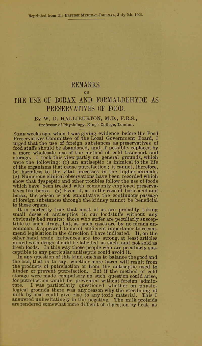 REMARKS ON THE USE OF BORAX AND FORMALDEHYDE AS PRESERVATIVES OF FOOD. By W. D. HALLIBURTON, M.D., F.R.S., Professor of Physiology, King’s College, London. Rome weeks ago, when I was giving evidence before the Food Preservatives Committee of the Local Government Board, I urged that the use of foreign substances as preservatives of food stuffs should be abandoned, and, if possible, replaced by a more wholesale use of the method of cold transport and storage. I took this view partly on general grounds, which were the following: (i) An antiseptic is inimical to the life of the organisms that cause putrefaction ; it cannot, therefore, be harmless to the vital processes in the higher animals. (2) Numerous clinical observations have been recorded which show that dyspeptic and other troubles follow the use of foods which have been treated with commonly employed preserva- tives like borax. (3) Even if, as in the case of boric acid and borax, the poison is not cumulative, the continuous passage of foreign substances through the kidney cannot be beneficial to those organs. It is perfectly true that most of us are probably taking small doses of antiseptics in our foodstuffs without any obviously bad results; those who suffer are peculiarly suscep- tible to such drugs, but, as such cases are by no means un- common, it appeared to me of sufficient importance to recom- mend legislation in the direction I have indicated. If, on the other hand, trade influences are too strong, at least articles mixed with drugs should be labelled as such, and not sold as fresh foods. In this way those people who are peculiarly sus- ceptible to any particular antiseptic could avoid it. In any question of this kind one has to balance the good and the bad, that is to say, whether more harm will result from the products of putrefaction or from the antiseptic used to hinder or prevent putrefaction. But if the method of cold storage were made compulsory no such question could arise, for putrefaction would be prevented without foreign admix- ture. I was particularly questioned whether on physio- logical grounds there was any reason why the sterilising of milk by heat could give rise to any toxic material. This I answered unhesitatingly in the negative. The milk proteids are rendered somewhat more difficult of digestion by heat, as