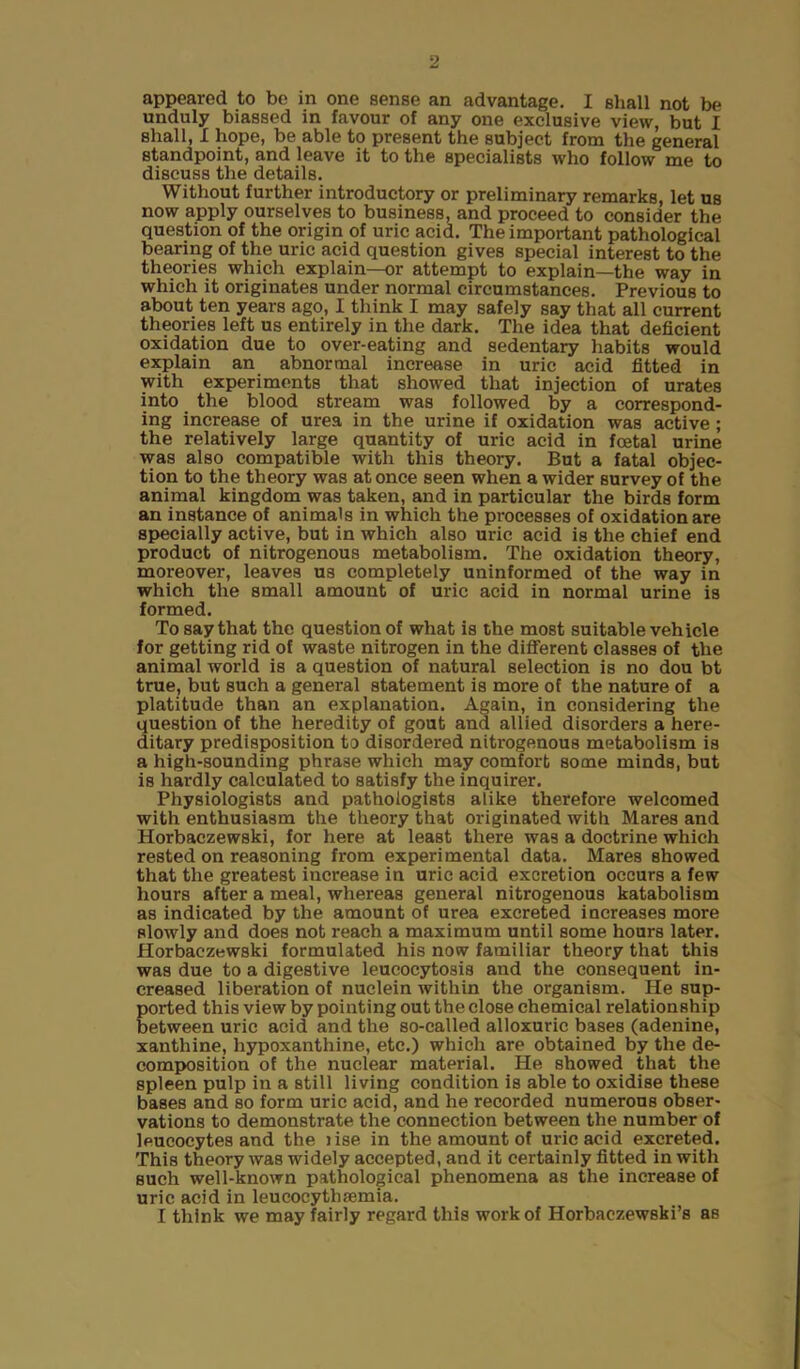 unduly biassed in favour of any one exclusive view, but I shall, I hope, be able to present the subject from the general standpoint, and leave it to the specialists who follow me to discuss the details. Without further introductory or preliminary remarks, let us now apply ourselves to business, and proceed to consider the question of the origin of uric acid. The important pathological bearing of the uric acid question gives special interest to the theories which explain—or attempt to explain—the way in which it originates under normal circumstances. Previous to about ten years ago, I think I may safely say that all current theories left us entirely in the dark. The idea that deficient oxidation due to over-eating and sedentary habits would explain an abnormal increase in uric acid fitted in with experiments that showed that injection of urates into the blood stream was followed by a correspond- ing increase of urea in the urine if oxidation was active; the relatively large quantity of uric acid in foetal urine was also compatible with this theory. But a fatal objec- tion to the theory was at once seen when a wider survey of the animal kingdom was taken, and in particular the birds form an instance of animals in which the pi-ocesses of oxidation are specially active, but in which also uric acid is the chief end product of nitrogenous metabolism. The oxidation theory, moreover, leaves us completely uninformed of the way in which the small amount of uric acid in normal urine is formed. To say that the question of what is the most suitable vehicle for getting rid of waste nitrogen in the different classes of the animal world is a question of natural selection is no dou bt true, but such a general statement is more of the nature of a platitude than an explanation. Again, in considering the question of the heredity of gout and allied disorders a here- ditary predisposition to disordered nitrogenous metabolism is a high-sounding phrase which may comfort some minds, but is hardly calculated to satisfy the inquirer. Physiologists and pathologists alike therefore welcomed with enthusiasm the theory that originated with Mares and Horbaczewski, for here at least there was a doctrine which rested on reasoning from experimental data. Mares showed that the greatest increase in uric acid excretion occurs a few hours after a meal, whereas general nitrogenous katabolism as indicated by the amount of urea excreted increases more slowly and does not reach a maximum until some hours later. Horbaczewski formulated his now familiar theory that this was due to a digestive leucocytosis and the consequent in- creased liberation of nuclein within the organism. He sup- Eorted this view by pointing out the close chemical relationship etween uric acid and the so-called alloxuric bases (adenine, xanthine, hypoxanthine, etc.) which are obtained by the de- composition of the nuclear material. He showed that the spleen pulp in a still living condition is able to oxidise these bases and so form uric acid, and he recorded numerous obser- vations to demonstrate the connection between the number of leucocytes and the lise in the amount of uric acid excreted. This theory was widely accepted, and it certainly fitted in with such well-known pathological phenomena as the increase of uric acid in leucocythsemia. I think we may fairly regard this work of Horbaczewski’s as