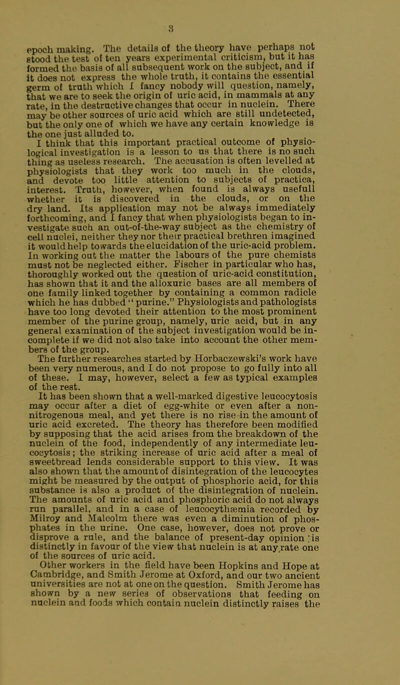 epoch making. The details of the theory have perhaps not stood the test of ten years experimental criticism, but it has formed the basis of all subsequent work on the subject, and if it does not express the whole truth, it contains the essential germ of truth which I fancy nobody will question, namely, that we are to seek the origin of uric acid, in mammals at any rate, in the destructive changes that occur in nuclein. There may be other sources of uric acid which are still undetected, but the only one of which we have any certain knowledge is the one just alluded to. I think that this important practical outcome of physio- logical investigation is a lesson to us that there is no such thing as useless research. The accusation is often levelled at physiologists that they work too much in the clouds, and devote too little attention to subjects of practica, interest. Truth, however, when found is always usefull whether it is discovered in the clouds, or on the dry land. Its application may not be always immediately forthcoming, and I fancy that when physiologists began to in- vestigate such an out-of-the-way subject as the chemistry of cell nuclei, neither they nor their practical brethren imagined it would help towards the elucidation of the uric-acid problem. In working out the matter the labours of the pure chemists must not be neglected either. Fischer in particular who has, thoroughly worked out the question of uric-acid constitution, has shown that it and the alloxuric bases are all members of one family linked together by containing a common radicle which he has dubbed “ purine.” Physiologists and pathologists have too long devoted their attention to the most prominent member of the purine group, namely, uric acid, but in any general examination of the subject investigation would be in- complete if we did not also take into account the other mem- bers of the group. The further researches started by Horbaczewski’s work have been very numerous, and I do not propose to go fully into all of these. I may, however, select a few as typical examples of the rest. It has been shown that a well-marked digestive leucocytosis may occur after a diet of egg-white or even after a non- nitrogenous meal, and yet there is no rise in the amount of uric acid excreted. The theory has therefore been modified by supposing that the acid arises from the breakdown of the nuclein of the food, independently of any intermediate leu- cocytosis; the striking increase of uric acid after a meal of sweetbread lends considerable support to this view. It was also shown that the amount of disintegration of the leucocytes might be measured by the output of phosphoric acid, for this substance is also a product of the disintegration of nuclein. The amounts of uric acid and phosphoric acid do not always run parallel, and in a case of leucocythsemia recorded by Milroy and Malcolm there was even a diminution of phos- phates in the urine. One case, however, does not prove or disprove a rule, and the balance of present-day opinion ;is distinctly in favour of the view that nuclein is at any rate one of the sources of uric acid. Other workers in the field have been Hopkins and Hope at Cambridge, and Smith Jerome at Oxford, and our two ancient universities are not at one on the question. Smith Jerome has shown by a new series of observations that feeding on nuclein and foods which contain nuclein distinctly raises the