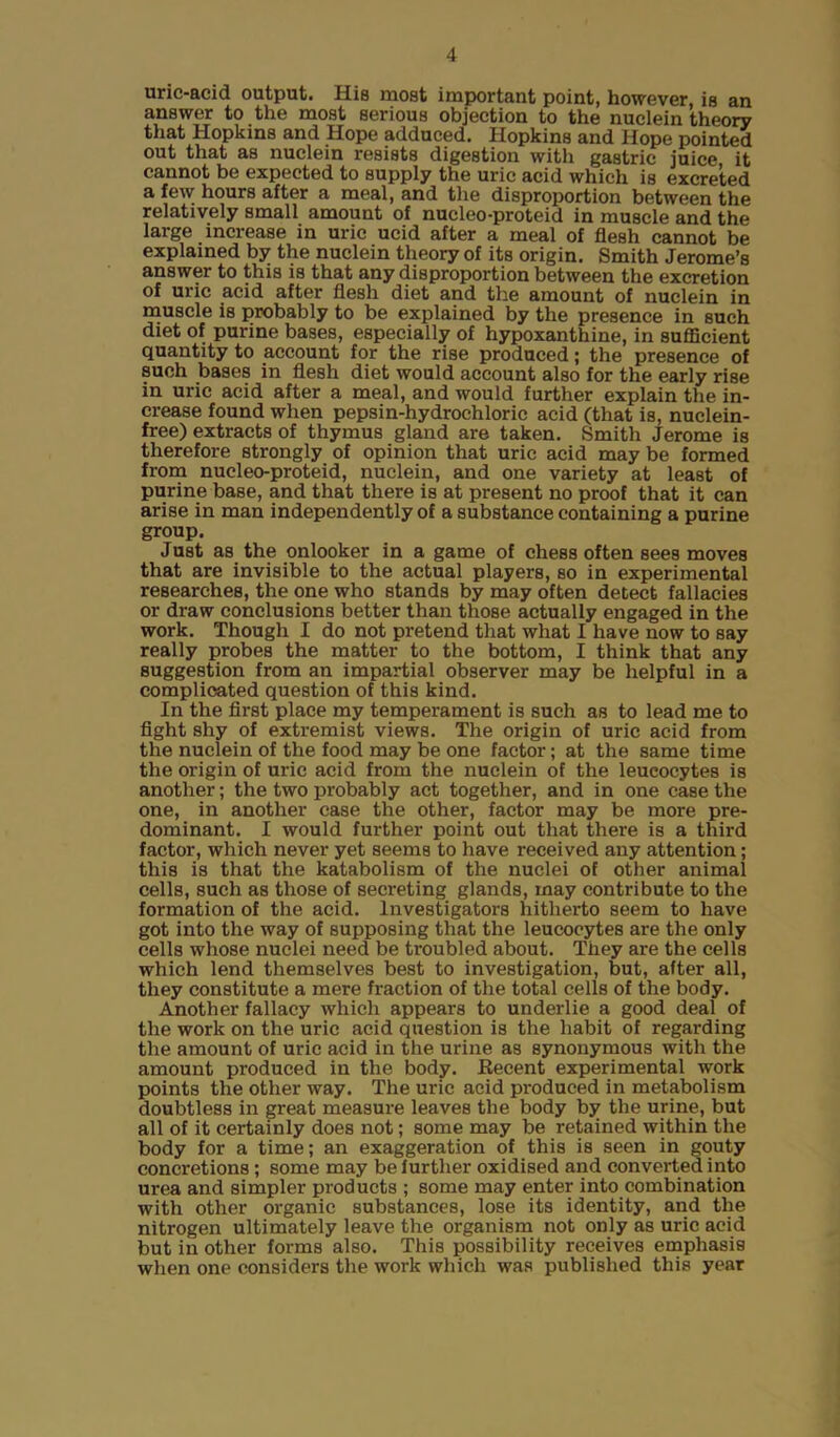 uric-acid output. His most important point, however, is an answer to the most serious objection to the nuclein theory that Hopkins and Hope adduced. Hopkins and Hope pointed out that as nuclein resists digestion with gastric juice it cannot be expected to supply the uric acid which is excreted a few hours after a meal, and the disproportion between the relatively small amount of nucleo-proteid in muscle and the large increase in uric ucid after a meal of flesh cannot be explained by the nuclein theory of its origin. Smith Jerome’s answer to this is that any disproportion between the excretion of uric acid after flesh diet and the amount of nuclein in muscle is probably to be explained by the presence in such diet of purine bases, especially of hypoxanthine, in sufficient quantity to account for the rise produced; the presence of such bases in flesh diet would account also for the early rise in uric acid after a meal, and would further explain the in- crease found when pepsin-hydrochloric acid (that is, nuclein- free) extracts of thymus gland are taken. Smith Jerome is therefore strongly of opinion that uric acid may be formed from nucleo-proteid, nuclein, and one variety at least of purine base, and that there is at present no proof that it can arise in man independently of a substance containing a purine group. Just as the onlooker in a game of chess often sees moves that are invisible to the actual players, so in experimental researches, the one who stands by may often detect fallacies or draw conclusions better than those actually engaged in the work. Though I do not pretend that what I have now to say really probes the matter to the bottom, I think that any suggestion from an impartial observer may be helpful in a complicated question of this kind. In the first place my temperament is such as to lead me to fight shy of extremist views. The origin of uric acid from the nuclein of the food may be one factor; at the same time the origin of uric acid from the nuclein of the leucocytes is another; the two probably act together, and in one case the one, in another case the other, factor may be more pre- dominant. I would further point out that there is a third factor, which never yet seems to have received any attention; this is that the katabolism of the nuclei of other animal cells, such as those of secreting glands, may contribute to the formation of the acid. Investigators hitherto seem to have got into the way of supposing that the leucocytes are the only cells whose nuclei need be Houbled about. They are the cells which lend themselves best to investigation, but, after all, they constitute a mere fraction of the total cells of the body. Another fallacy which appears to underlie a good deal of the work on the uric acid question is the habit of regarding the amount of uric acid in the urine as synonymous with the amount produced in the body. Recent experimental work points the other way. The uric acid produced in metabolism doubtless in great measure leaves the body by the urine, but all of it certainly does not; some may be retained within the body for a time; an exaggeration of this is seen in gouty concretions ; some may be further oxidised and converted into urea and simpler products ; some may enter into combination with other organic substances, lose its identity, and the nitrogen ultimately leave the organism not only as uric acid but in other forms also. This possibility receives emphasis when one considers the work which was published this year