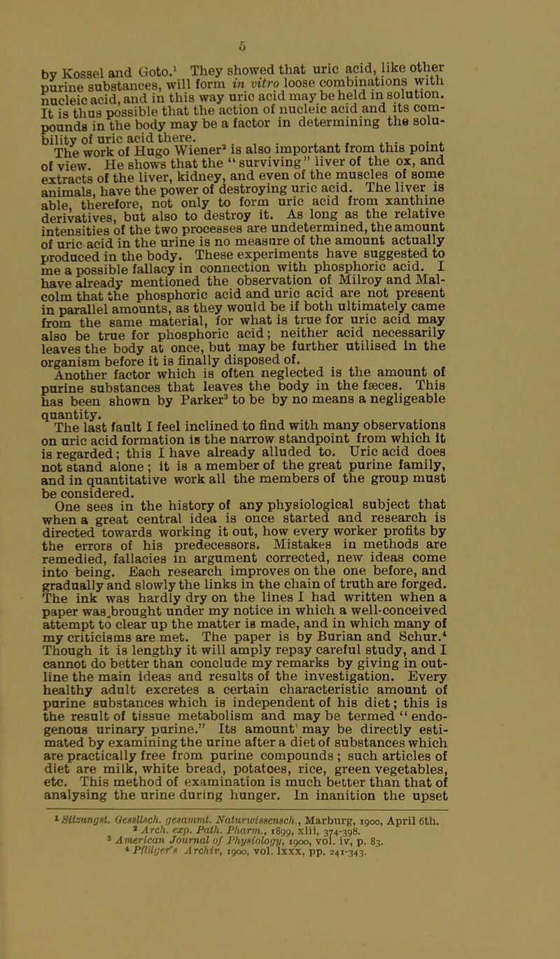 nucleic acid and in this way uric acid may beheld in solution. It is thus possible that the action of nucleic acid and its com- pounds in the body may be a factor in determining the solu- bility of uric acid there. , , . ... . . The work of Hugo Wiener1 2 is also important from this point of view. He shows that the “ surviving” liver of the ox, and extracts of the liver, kidney, and even of the muscles of some animals, have the power of destroying uric acid. The liver is able therefore, not only to form uric acid from xanthine derivatives, but also to destroy it. As long as the relative intensities of the two processes are undetermined, the amount of uric acid in the urine is no measure of the amount actually produced in the body. These experiments have suggested to me a possible fallacy in connection with phosphoric acid. I have already mentioned the observation of Milroy and Mal- colm that the phosphoric acid and uric acid are not present in parallel amounts, as they would be if both ultimately came from the same material, for what is true for uric acid may also be true for phosphoric acid; neither acid necessarily leaves the body at once, but may be further utilised in the organism before it is finally disposed of. Another factor which is often neglected is the amount of purine substances that leaves the body in the faeces. This has been shown by Parker3 to be by no means a negligeable quantity. The last fault I feel inclined to find with many observations on uric acid formation is the narrow standpoint from which It is regarded; this I have already alluded to. Uric acid does not stand alone ; it is a member of the great purine family, and in quantitative work all the members of the group must be considered. One sees in the history of any physiological subject that when a great central idea is once started and research is directed towards working it out, how every worker profits by the errors of his predecessors. Mistakes in methods are remedied, fallacies in argument corrected, new ideas come into being. Each research improves on the one before, and gradually and slowly the links in the chain of truth are forged. The ink was hardly dry on the lines I had written when a paper was.brought under my notice in which a well-conceived attempt to clear up the matter is made, and in which many of my criticisms are met. The paper is by Burian and Schur.4 Though it is lengthy it will amply repay careful study, and I cannot do better than conclude my remarks by giving in out- line the main ideas and results of the investigation. Every healthy adult excretes a certain characteristic amount of purine substances which is independent of his diet; this is the result of tissue metabolism and maybe termed “ endo- genous urinary purine.” Its amount' may be directly esti- mated by examining the urine after a diet of substances which are practically free from purine compounds ; such articles of diet are milk, white bread, potatoes, rice, green vegetables, etc. This method of examination is much better than that of analysing the urine during hunger. In inanition the upset 1 Silzungsl. Oessllsch. geaammt. Naturwissensch , Marburg, 1900, April 6th. 2 Arch. exp. Path. Pharm., 1899, xlii, 374-398. 3 American Journal of Physiology, 1900, vol. iv, p. 83.