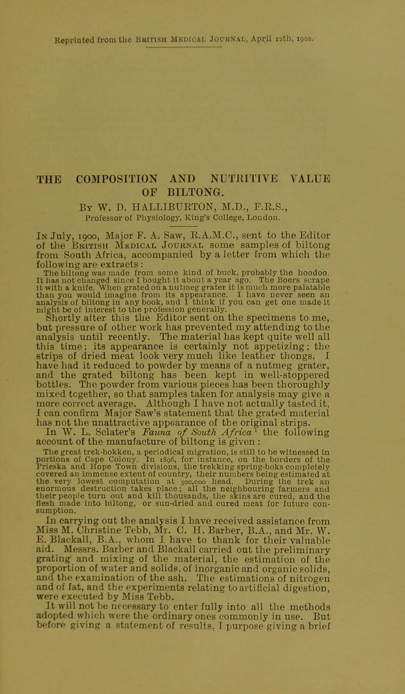THE COMPOSITION AND NUTRITIVE VALUE OF BILTONG. By W. D. HALLIBURTON, M.D., F.R.S., Professor of Physiology, King's College, London. In July, 1900, Major F. A. Saw, R.A.M.C., sent to the Editor of the British Medical Journal some samples of biltong from South Africa, accompanied by a letter from which the following are extracts: The biltong was made from some kind of buck, probably the hoodoo. It has not changed since I bought it about a year ago. The Boers scrape it with a knife. When grated on a nutmeg grater it is much more palatable than you would imagine from its appearance. I have never seen an analysis of biltong in any book, and I think if you can get one made it might be of interest to the profession generally. Shortly after this the Editor sent on the specimens to me, but pressure of other work has prevented my attending to the analysis until recently. The material has kept quite well all this time; its appearance is certainly not appetizing; the strips of dried meat look very much like leather thongs. I have had it reduced to powder by means of a nutmeg grater, and the grated biltong has been kept in well-stoppered bottles. The powder from various pieces has been thoroughly mixed together, so that samples taken for analysis may give a more correct average. Although I have not actually tasted it, I can confirm Major Saw’s statement that the grated material has not the unattractive appearance of the original strips. In W. L. Sclater’s Fauna of South Africa1 the following account of the manufacture of biltong is given : The great trek-bokken, a periodical migration, is still to be witnessed in portions of Cape Colony. In 1896, for instance, on the borders of the Prieska and Hope Town divisions, the trekking spring-boks completely covered an immense extent of country, their numbers being estimated at the very lowest computation at 500,coo head. During the trek an enormous destruction takes place; all the neighbouring farmers and their people turn out and kill thousands, the skins are cured, aud the flesh made into biltong, or sun-dried and cured meat for future con- sumption. In carrying out the analysis I have received assistance from Miss M. Christine Tebb, Mr. C. IT. Barber, B.A., and Mr. VV. E. Blackall, B.A., whom I have to thank for their valuable aid. Messrs. Barber and Blackall carried out the preliminary grating and mixing of the material, the estimation of the proportion of water and solids, of inorganic and organic solids, and the examination of the ash. The estimations of nitrogen and of fat, and the experiments relating to artificial digestion, were executed by Miss Tebb. It will not be necessary to enter fully into all the methods adopted which were the ordinary ones commonly in use. But