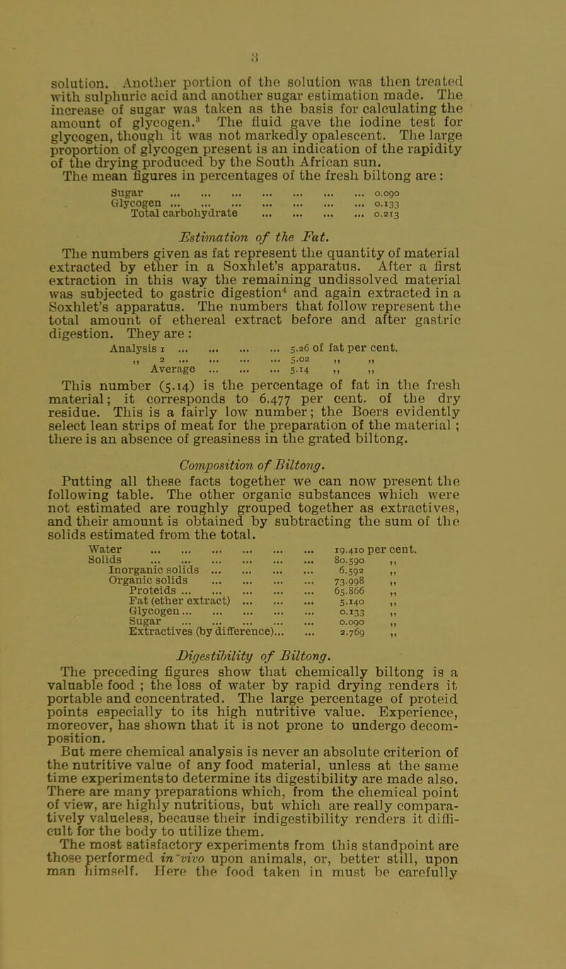 solution. Another portion of the solution was then treated with sulphuric acid and another sugar estimation made. The increase of sugar was taken as the basis for calculating the amount of glycogen.3 The fluid gave the iodine test for glycogen, though it was not markedly opalescent. The large proportion of glycogen present is an indication of the rapidity of the drying produced by the South African sun. The mean figures in percentages of the fresh biltong are: Sugar 0.090 Glycogen 0.133 Total carbohydrate 0.213 Estimation of the Fat. The numbers given as fat represent the quantity of material extracted by ether in a Soxhlet’s apparatus. After a first extraction in this way the remaining undissolved material was subjected to gastric digestion1 and again extracted in a Soxhlet’s apparatus. The numbers that follow represent the total amount of ethereal extract before and after gastric digestion. They are : Analysis 1 5.26 of fat per cent. n 2 ... ... ... ... 5.02 |) )} Average 5-M » » This number (5.14) is the percentage of fat in the fresh material; it corresponds to 6.477 Per cent, of the dry residue. This is a fairly low number; the Boers evidently select lean strips of meat for the preparation of the material ; there is an absence of greasiness in the grated biltong. Composition of Biltong. Putting all these facts together we can now present the following table. The other organic substances which were not estimated are roughly grouped together as extractives, and their amount is obtained by subtracting the sum of the solids estimated from the total. Water Solids Inorganic solids Organic solids Proteids Pat (ether extract) ... Glycogen Sugar Extractives (by difference) 19.410 per cent. 80.590 „ 6.592 „ 73.998 „ 65.866 „ 5-14° ,, O.I33 „ 0.090 ,, 2.769 „ Digestibility of Biltong. The preceding figures show that chemically biltong is a valuable food ; the loss of water by rapid drying renders it portable and concentrated. The large percentage of proteid points especially to its high nutritive value. Experience, moreover, has shown that it is not prone to undergo decom- position. But mere chemical analysis is never an absolute criterion of the nutritive value of any food material, unless at the same time experiments to determine its digestibility are made also. There are many preparations which, from the chemical point of view, are highly nutritious, but which are really compara- tively valueless, because tlieir indigestibility renders it diffi- cult for the body to utilize them. The most satisfactory experiments from this standpoint are those performed in'vivo upon animals, or, better still, upon man himself. Here the food taken in must be carefully