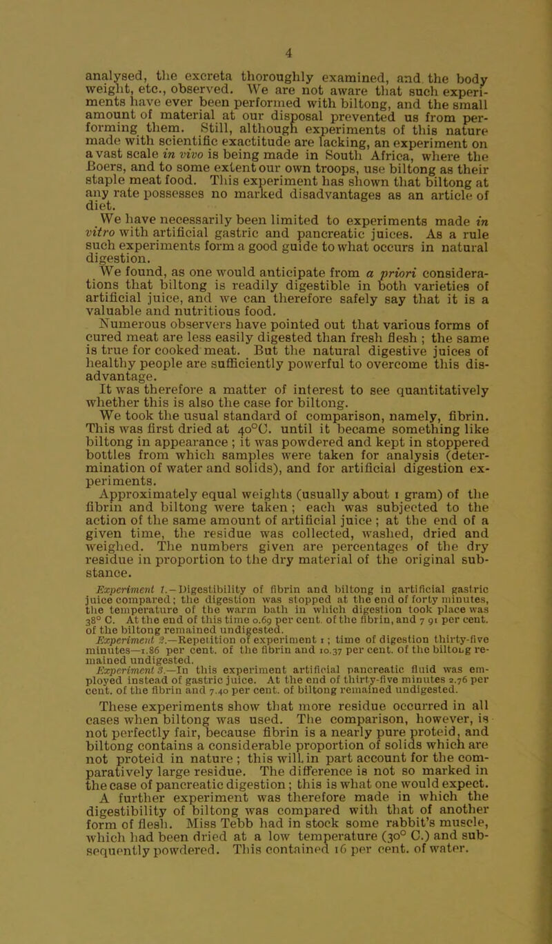 analysed, the excreta thoroughly examined, and the body weight, etc., observed. We are not aware that such experi- ments have ever been performed with biltong, and the small amount of material at our disposal prevented us from per- forming them. Still, although experiments of this nature made with scientific exactitude are lacking, an experiment on avast scale in vivo is being made in South Africa, where the Boers, and to some extent our own troops, use biltong as their staple meat food. This experiment has shown that biltong at any rate possesses no marked disadvantages as an article of diet. We have necessarily been limited to experiments made in vitro with artificial gastric and pancreatic juices. As a rule such experiments form a good guide to what occurs in natural digestion. We found, as one would anticipate from a priori considera- tions that biltong is readily digestible in both varieties of artificial juice, and we can therefore safely say that it is a valuable and nutritious food. Numerous observers have pointed out that various forms of cured meat are less easily digested than fresh flesh ; the same is true for cooked meat. But the natural digestive juices of healthy people are sufficiently powerful to overcome this dis- advantage. It was therefore a matter of interest to see quantitatively whether this is also the case for biltong. We took the usual standard of comparison, namely, fibrin. This was first dried at 40°C. until it became something like biltong in appearance ; it was powdered and kept in stoppered bottles from which samples were taken for analysis (deter- mination of water and solids), and for artificial digestion ex- periments. Approximately equal weights (usually about i gram) of the fibrin and biltong were taken ; each was subjected to the action of the same amount of artificial juice ; at the end of a given time, the residue was collected, washed, dried and weighed. The numbers given are percentages of the dry residue in proportion to the dry material of the original sub- stance. Experiment 1.-Digestibility of fibrin and biltong in artificial gastric juice compared; the digestion was stopped at the end of forty minutes, the temperature of the warm bath in which digestion took place was 38° C. At the end of this time 0.69 per cent, of the fibrin, and 7 91 per cent, of the biltong remained undigested. Experiment 3 —Repetition or experiment 1; time of digestion thirty-five minutes—1.86 per cent, of the fibrin and 10.37 per cent, of the biltoLg re- mained undigested. Experiment 3.—In this experiment artificial pancreatic fluid was em- ployed instead of gastric juice. At the end of thirty-five minutes 2.76 per cent, of the fibrin and 7.40 per cent, of biltong remained undigested. These experiments show that more residue occurred in all cases when biltong was used. The comparison, however, is not perfectly fair, because fibrin is a nearly pure proteid, and biltong contains a considerable proportion of solids which are not proteid in nature; this will, in part account for the com- paratively large residue. The difference is not so marked in the case of pancreatic digestion; this is what one would expect. A further experiment was therefore made in which the digestibility of biltong was compared with that of another form of flesh. Miss Tebb had in stock some rabbit’s muscle, which had been dried at a low temperature (30° C.) and sub- sequently powdered. This contained 16 per cent, of water.