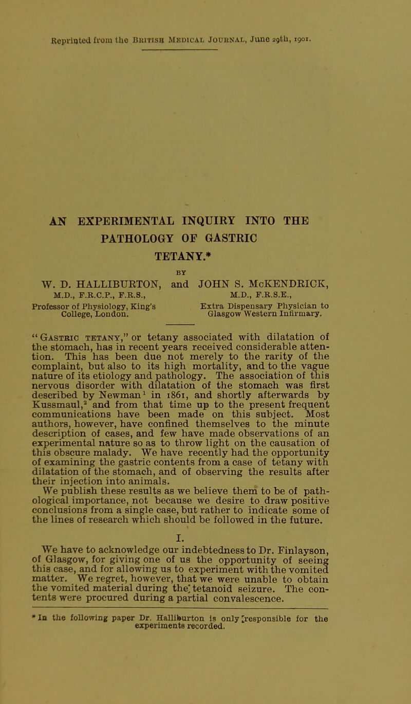AN EXPERIMENTAL INQUIRY INTO THE PATHOLOGY OF GASTRIC TETANY* BY W. D. HALLIBURTON, and JOHN S. McKENDRICK, M.D., F.R.C.P., F.R.S., M.D., F.R.S.E., Professor of Physiology, King’s Extra Dispensary Physician to College, London. Glasgow Western Infirmary. “ Gastric tetany,” or tetany associated with dilatation of the stomach, has in recent years received considerable atten- tion. This has been due not merely to the rarity of the complaint, but also to its high mortality, and to the vague nature of its etiology and pathology. The association of this nervous disorder with dilatation of the stomach was first described by Newman1 in 1861, and shortly afterwards by Kussmaul,2 and from that time up to the present frequent communications have been made on this subject. Most authors, however, have confined themselves to the minute description of cases, and few have made observations of an experimental nature so as to throw light on the causation of this obscure malady. We have recently had the opportunity of examining the gastric contents from a case of tetany with dilatation of the stomach, and of observing the results after their injection into animals. We publish these results as we believe them to be of path- ological importance, not because we desire to draw positive conclusions from a single case, but rather to indicate some of the lines of research which should be followed in the future. t I. We have to acknowledge our indebtedness to Dr. Finlayson, of Glasgow, for giving one of us the opportunity of seeing this case, and for allowing us to experiment with the vomited matter. We regret, however, that we were unable to obtain the vomited material during thej tetanoid seizure. The con- tents were procured during a partial convalescence. * In the following paper Dr. Halliburton is only 'responsible for the experiments recorded.
