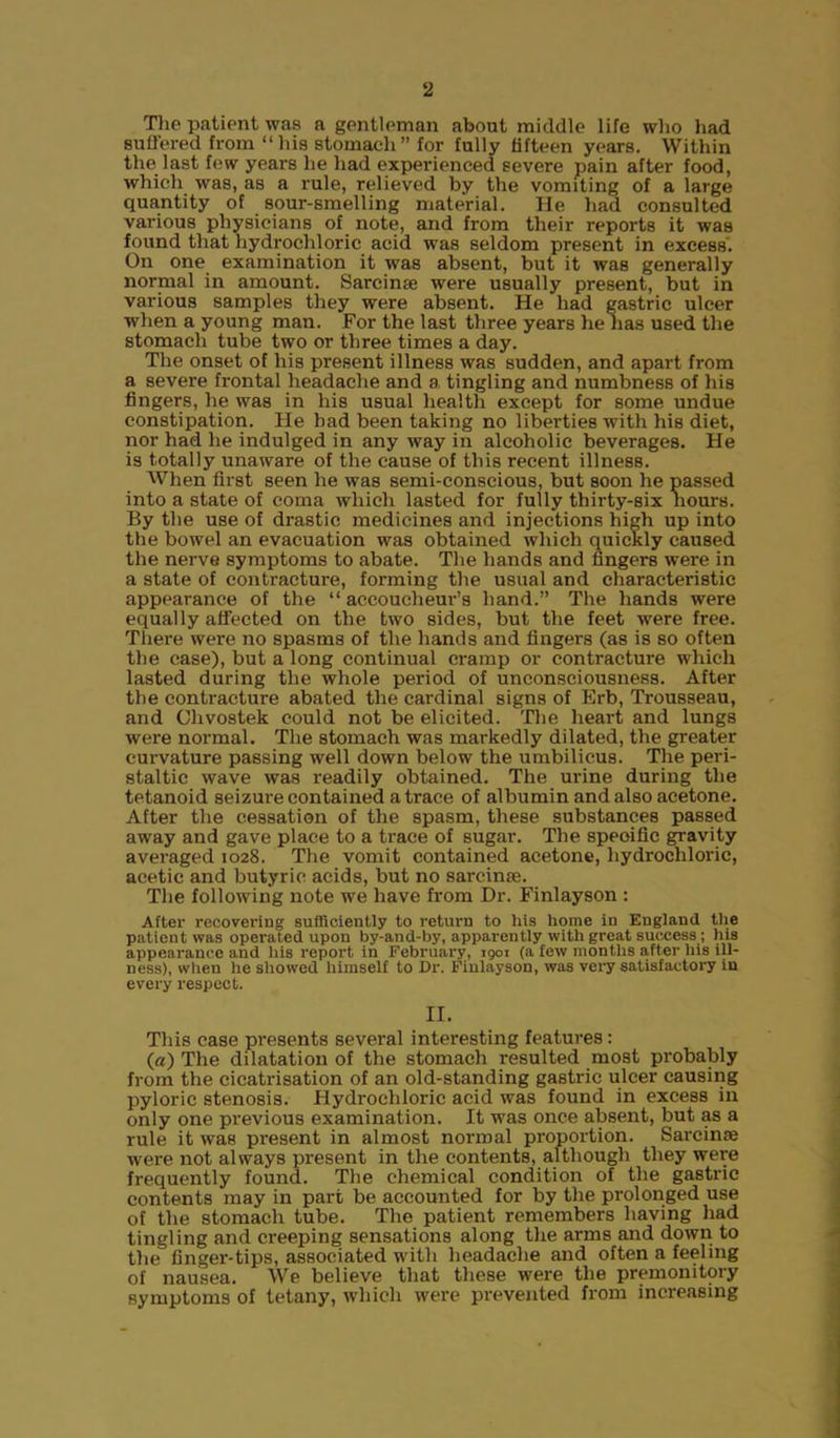 The patient was a gentleman about middle life who had suffered from “his stomach” for fully fifteen years. Within the last few years he had experienced severe pain after food, which was, as a rule, relieved by the vomiting of a large quantity of sour-smelling material. He had consulted various physicians of note, and from their reports it was found that hydrochloric acid was seldom present in excess. On one examination it was absent, but it was generally normal in amount. Sarcinse were usually present, but in various samples they were absent. He had gastric ulcer when a young man. For the last three years he lias used the stomach tube two or three times a day. The onset of his present illness was sudden, and apart from a severe frontal headache and a. tingling and numbness of his fingers, he was in his usual health except for some undue constipation. He bad been taking no liberties with his diet, nor had he indulged in any way in alcoholic beverages. He is totally unaware of the cause of this recent illness. When first seen he was semi-conscious, but soon he passed into a state of coma which lasted for fully thirty-six hours. By the use of drastic medicines and injections high up into the bowel an evacuation was obtained which quickly caused the nerve symptoms to abate. The hands and fingers were in a state of contracture, forming the usual and characteristic appearance of the “ accoucheur’s hand.” The hands were equally affected on the two sides, but the feet were free. There were no spasms of the hands and fingers (as is so often the case), but a long continual cramp or contracture which lasted during the whole period of unconsciousness. After the contracture abated the cardinal signs of Erb, Trousseau, and Clivostek could not be elicited. The heart and lungs were normal. The stomach was markedly dilated, the greater curvature passing well down below the umbilicus. The peri- staltic wave was readily obtained. The urine during the tetanoid seizure contained a trace of albumin and also acetone. After the cessation of the spasm, these substances passed away and gave place to a trace of sugar. The speoific gravity averaged 1028. The vomit contained acetone, hydrochloric, acetic and butyric acids, but no sarcinse. The following note we have from Dr. Finlayson : After recovering sufficiently to return to his home in England the patient was operated upon by-and-by, apparently with great success; his appearance and his report in February, igoi (a few months after his ill- ness), when he showed himself to Dr. Finlayson, was very satisfactory in every respect. II. This case presents several interesting features: (a) The dilatation of the stomach resulted most probably from the cicatrisation of an old-standing gastric ulcer causing pyloric stenosis. Hydrochloric acid was found in excess in only one previous examination. It was once absent, but as a rule it was present in almost normal proportion. Sarcinse were not always present in the contents, although they were frequently found. The chemical condition of the gastric contents may in part be accounted for by the prolonged use of the stomach tube. The patient remembers having had tingling and creeping sensations along the arms and down to the finger-tips, associated with headache and often a feeling of nausea. We believe that these were the premonitory symptoms of tetany, which were prevented from increasing