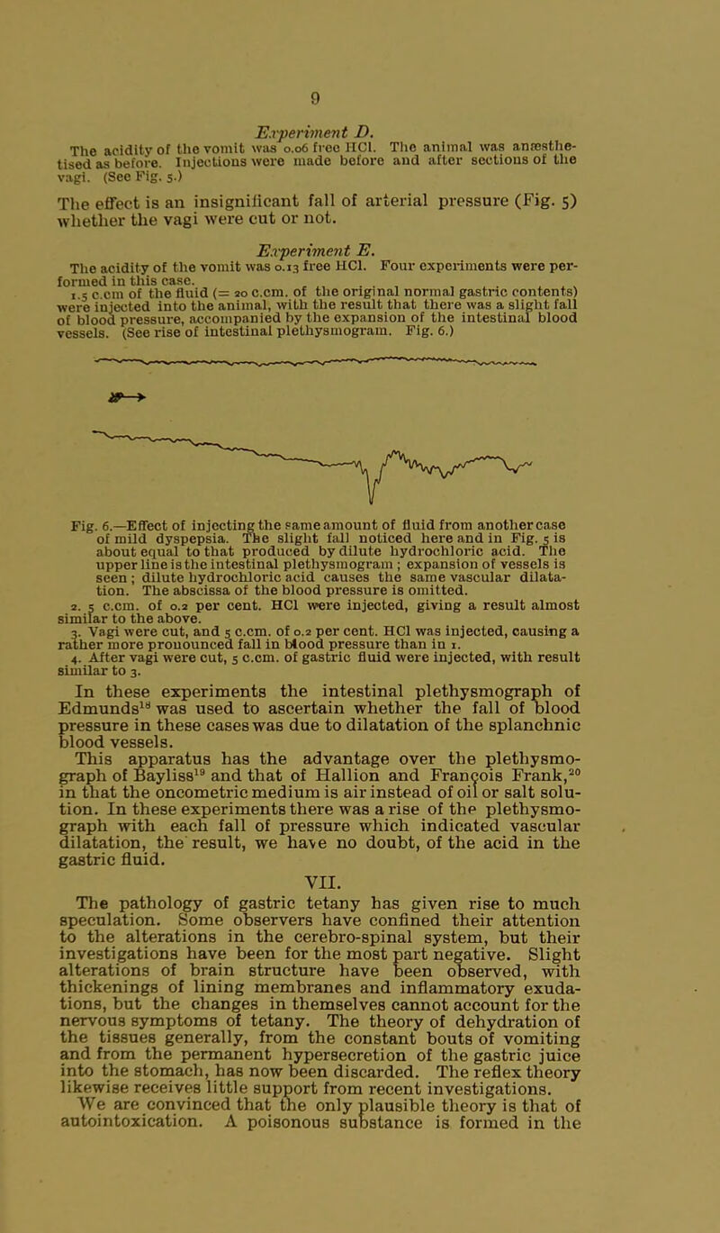 Experiment D. The acidity of the vomit was 0.06 free HC1. The animal was anaesthe- tised as before. Injections were made before and after sections of the vagi. (See Fig. 5.) The effect is an insigniiicant fall of arterial pressure (Fig. 5) whether the vagi were cut or not. Experiment E. The acidity of the vomit was 0.13 free HC1. Four experiments were per- formed in this case. ... , , . . . . 1 5 c cm of the fluid (= 20 c.cm. of the original normal gastric contents) were injected into the animal, with the result that there was a slight fall of blood pressure, accompanied by the expansion of the intestinal blood vessels. (See rise of intestinal plethysmogram. Fig. 6.) Fig. 6.—Effect of injcctingthe same amount of fluid from another case of mild dyspepsia. The slight fall noticed here and in Fig. 5 is about equal to that produced by dilute hydrochloric acid. The upper line is the intestinal plethysmogram ; expansion of vessels is seen ; dilute hydrochloric acid causes the same vascular dilata- tion. The abscissa of the blood pressure is omitted. 2. 5 c.cm. of 0.2 per cent. HC1 were injected, giving a result almost similar to the above. 3. Vagi were cut, and 5 c.cm. of 0.2 per cent. HC1 was injected, causing a rather more pronounced fall in Mood pressure than in 1. 4. After vagi were cut, 5 c.cm. of gastric fluid were injected, with result similar to 3. In these experiments the intestinal plethysmograph of Edmunds1*1 was used to ascertain whether the fall of blood pressure in these cases was due to dilatation of the splanchnic blood vessels. This apparatus has the advantage over the plethysmo- graph of Bayliss19 and that of Hallion and Francois Frank,20 in that the oncometric medium is air instead of oil or salt solu- tion. In these experiments there was arise of the plethysmo- graph with each fall of pressure which indicated vascular dilatation, the result, we ha\e no doubt, of the acid in the gastric fluid. VII. The pathology of gastric tetany has given i-ise to much speculation. Some observers have confined their attention to the alterations in the cerebro-spinal system, but their investigations have been for the most part negative. Slight alterations of brain structure have been observed, with thickenings of lining membranes and inflammatory exuda- tions, but the changes in themselves cannot account for the nervous symptoms of tetany. The theory of dehydration of the tissues generally, from the constant bouts of vomiting and from the permanent hypersecretion of the gastric juice into the stomach, has now been discarded. The reflex theory likewise receives little support from recent investigations. We are convinced that the only plausible theory is that of autointoxication. A poisonous substance is formed in the