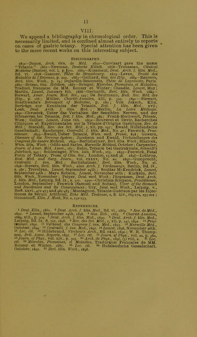 VIII. We append a bibliography in chronological order. This is necessarily limited, and is confined almost entirely to l-eports on cases of gastric tetany. Special attention has been given to the more recent works on this interesting subject. Bibliography. 1831—Dance, Arch. G6n. (le MM. 1852—Corvisart gave the name “ Tetanie.” 1861—Newman, Deutsche Klinik. 1868—Trousseau, Clinical Medicine (Bazire), vol. i, p. I370. 1869—Kussmaul, Deut. Arch. f. klin. Med., Bd. vi. 1878—Gassner, These de Strassbourg. 1879—Leven, Traiti des Maladies de I'Estomac, p. 222. 1883—Galliard, Gaz. des Hop. 1884—Renvers, Berl. klin. Woch., p. 74; Dujarain-Beaumetz, Thise de LaprMotte, Paris. 1883—Brisac, Gaz. Hebdom. 1887—Brieger, Microbes. Ptomaines, et Maladies, Traduct. franpaise de MM. Roussy et Winter: Cheadle, Lancet, May; Martin, Lancet, January 8th. 1888—Gerhardt, Berl. klin. Woch. 1889— Stewart, Amer. Joum. Med. Sci., 549; De Baurmann, Bull. Soc. MM. des Hop., p. 166; Muller, Charitt-Annalen, xiii, p. 309. 1890—Stewart, Braith waite’s Retrospect of Medicine, p. 180 ; Von Jaksch, Klin. Bertrage zur Kenntniss der Tetanie, Zeit. f. klin. Med., xvii; Loeb, Deut. Arch. f. klin. Med. ; Merlin, La Loire MMicale. 1891—Chvostek, Ueber das Verhalten der Sensiblen Nerven, und der Hornerven bei Tetanie, Zeit. f. klin. Med., 489; Frank-Hochwart, Tetanie, Wien; Collier, Lancet, June 6th. 1892—Bouveret et Devic, Recherches Cliniques et Expdrimentales sur la Tetanie d’Origine Gastrique, Rev. de M6d.; Biscaldi, Rev. des Sci. MM., 1, xli, pp. 147; Ewald, Hufelandsche Gesellschaft; Bamberger, Centralbl. f. klin. Med., No. 47; Fenwick, Prac- titioner. 1893—Ewald, Ueber Tetanie, Wien. med. Presse, 858; Gowers, Diseases of the Nervous System-, Jacobson and Ewald, Verhandlungen des Congress f ur innere Medic-in. 1894—Berl izheimer, Berl. klin. Woch-, Blazicek, Wien, klin, Woch.; Oddo and Sarles, Marseille MMical, October; Carpenter, Joum. of Amer. Med. Assoc., 182 ; Heim, Tetanie bei Gastraktasie, Schmidt’s Jahrbuch, 249 ; Schlesinger, Wien. klin. Woch., 165. 1895—Fenwick, Fatal Form of Tetany, Trans, of Clin. Soc., London, 13 and 38. 1896—Lothrop, Bost. Med. and Surg. Joum., vol. cxxxv, No. 20. 1897—Gumprecht, Centralbl. f. inn. Med.; Bcrlizheimer,' Berl. klin. Woch.., No. 36. 1898—Sievers, Berl. klin. Woch., also Arch. f. Verdauungs, Berlin, Bd. iv., s. 387 ; Trevelyan, Lancet, September 24th ; Souttar McKendrick. Lancet, September 24th ; Mayo Robson, Lancet, November 26th ; Kuckein, Berl. klin. Woch., November ; Peiper, Deut. med. Woch ; Jiirgensen, Deut. Arch, f. klin. Med., Leipzig, Bd. lx., s. 327. 1900—Christian Simpson, Practitioner, London, September; Fenwick (Samuel and Soltau), Ulcer of the Stomach and Duodenum and its Consequences; Ury, Deut. med. Woch., Leipzig, v., Bert, xxvi., 471-473 and 481-483 ; Montagnon, Tctanie-Guerison par les Injec- tiones de Serum Artiflciel, Echo MM. Toulouse, 2, S. xiv., 169-172, 193-201 ; Grousinoff, Klin. J. Mosk, No. 2,132-153. References. 1 Deut. Klin., 1861. 2 Deut. Arch. f. klin. Med., Bd. vi., i860. 3 Rev. deMM., 1892. * Lancet, September 24th, 1898. 5 Gaz. l[eb., 1885. 6 Chariti-Annalen, 1889, xiii., p. 309. 7 Deut. Arch. f. klin. Med., 1890. 8 Deut. Arch. f. klin. Med., Leipzig, Bd. lx, S. 327, 1898. 2 Rev. des Sci. MM., 1, xli, p. 147,1892. 10 Prac- titioner, 1892. 11 Verfiand. des. Congress f. inn. Med., 1893. 12 Marseille MM., October, 1894. 13 Centralbl. f. inn. Med., 1897. Lancet, 1898, November 26th. 15 Loc. cit. 18 Hildebrand, Virchow’s Arch., Bd. cxxi, 1890 ; W. H. Thomp- son, Brit. Assoc. Reports, 1897. 17 Loc. cit. 18 Joum. ofPhys., vol. 22, p. 380, '3 Joum. ofPhys., vol. xjv., p. 303. 20 Arch, de Phys.. 1896, (5) viii, 2. 21 Loc. cit. 22 Microbes, Ptomaines, et Maladies, Traduction Francaise de MM. Roussy et Winter, 1887. 23 Loc. cit. 2* Hufelandsche Gesselschaft. October, 1892. 25 Berl. klin. Woch., 1898.