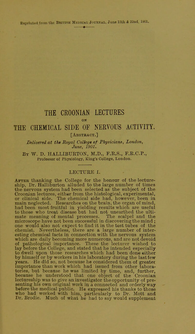 Bapr luted from the British Mkdical Journal, June 15th & 22ud. 1901. + THE CROONIAN LECTURES ON THE CHEMICAL SIDE OE NERVOUS ACTIVITY. [Abstract.] Delivered at the Royal College of Physicians, London, June, 1901. By W. D. HALLIBURTON, M.D., F.R.S., F.R.C.P., Professor of Physiology, King’s College, London. LECTURE I. After thanking the College for the honour of the lecture- ship, Dr. Halliburton alluded to the large number of times the nervous system had been selected as the subject of the Croonian lectures, either from the histological, experimental, or clinical side. The chemical side had, however, been in main neglected. Researches on the brain, the organ of mind, had been most fruitful in yielding results which are useful to those who treat disease but had not unearthed the ulti- mate meaning of mental processes. The scalpel and the microscope have not been successful in discovering the mind ; one would also not expect to find it in the test tubes of the chemist. Nevertheless, there are a large number of inter- esting chemical facts in connection with the nervous system which are daily becoming more numerous, and are not devoid of pathological importance. These the lecturer wished to lay before the College, and stated that he intended especially to dwell upon those researches which had been done either by himself or by workers in his laboratory during the last few years. He did so, not because he considered them of greater importance than work which had issued from other labora- tories, but because he was limited by time, and, further, because he understood that one object of the Croonian lectureship was to give an investigator the opportunity of pre- senting his own original work in a connected and orderly way before the medical public. He expressed his thanks to those who had worked with him, particularly to Dr. Mott and Dr. Brodie. Much of what he had to say would supplement