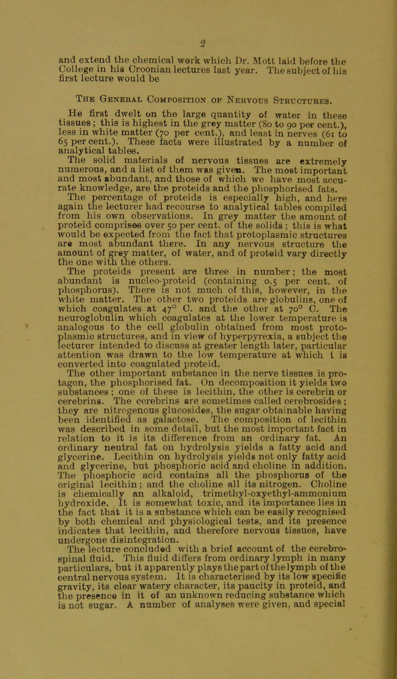 and extend the chemical work which Dr. Mott laid before the College in his Croonian lectures last year. The subject of his first lecture would be The General Composition of Nervous Structures. He first dwelt on the large quantity of water in these tissues ; this is highest in the grey matter (80 to 90 per cent.), less in white matter (70 per cent.), and least in nerves (61 to 65 per cent.). These facts were illustrated by a number of analytical tables. The solid materials of nervous tissues are extremely numerous, and a list of them was given. The most important and most abundant, and those of which we have most accu- rate knowledge, are the proteids and the phosphorised fats. The percentage of proteids is especially high, and here again the lecturer had recourse to analytical tables compiled from his own observations. In grey matter the amount of proteid comprises over 50 per cent, of the solids ; this is what would be expected from the fact that protoplasmic structures are most abundant there. In any nervous structure the amount of grey matter, of water, and of proteid vary directly the one with the others. The proteids present are three in number; the most abundant is nucleo-proteid (containing 0.5 per cent, of phosphorus). There is not much of this, however, in the white matter. The other two proteids are globulins, one of which coagulates at 470 C. and the other at 70° C. The neuroglobulin which coagulates at the lower temperature is analogous to the cell globulin obtained from most proto- plasmic structures, and in view of hyperpyrexia, a subject the lecturer intended to discuss at greater length later, particular attention was drawn to the low temperature at which l is converted into coagulated proteid. The other important substance in the nerve tissues is pro- tagon, the phosphorised fat. On decomposition it yields two substances ; one of these is lecithin, the other is cerebrin or cerebrins. The cerebrins are sometimes called cerebrosides ; they are nitrogenous glucosides, the sugar obtainable having been identified as galactose. The composition of lecithin was described in some detail, but the most important fact in relation to it is its difference from an ordinary fat. An ordinary neutral fat on hydrolysis yields a fatty acid and glycerine. Lecithin on hydrolysis yields not only fatty acid and glycerine, but phosphoric acid and choline in addition. The phosphoric acid contains all the phosphorus of the original lecithin; and the choline all its nitrogen. Choline is chemically an alkaloid, trimetliyl-oxyethyl-ammonium hydroxide. It is somewhat toxic, and its importance lies in the fact that it is a substance which can be easily recognised by both chemical and physiological tests, and its presence indicates that lecithin, and therefore nervous tissues, have undergone disintegration. The lecture concluded with a brief account of the cerebro- spinal fluid. This fluid differs from ordinary lymph in many particulars, but it apparently plays the part of the lymph of the central nervous system. It is characterised by its low specific gravity, its clear watery character, its paucity in proteid, and the presence in it of an unknown reducing substance which is not sugar. A number of analyses were given, and special