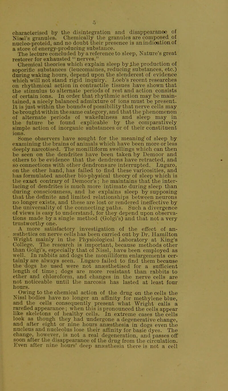 i) characterised by the disintegration and disappearanoe of Nisei’s granules. Chemically the granules are composed of nucleo-proteid, and no doubt their presence is an indication of a store of energy-producing substance. The lecture concluded by a reference to sleep, Nature’s great restorer for exhausted “ nerves.” Chemical theories which explain sleep by The production of soporific substances (leucomaines, reducing substances, etc.) during waking hours, depend upon the slenderest of evidence which will not stand rigid inquiry. Loeb’s recent researches on rhythmical action in contractile tissues have shown that the stimulus to alternate periods of rest and action consists of certain ions. In order that rhythmic action may be main- tained, a nicely balanced admixture of ions must be present. It is just within the bounds of possibility that nerve cells may be brought within the same category, and that the phenomenon of alternate periods of wakefulness and sleep may in the futui-e be found explicable by the comparatively simple action of inorganic substances or of their constituent ions. Some observers have sought for the meaning of sleep by examining the brains of animals which have been more or less deeply narcotised. The monilliform swellings which can then be seen on the dendrites have been taken by Demoor and others to be evidence that the dendrons have retracted, and so connections with other dendrons are interrupted. Lugaro, on the other hand, has failed to find these varicosities, and lias formulated another bio-pliysical theory of sleep which is the exact contrary of Demoor’s ; he maintains that the inter- lacing of dendrites is much more intimate during sleep than during consciousness, and lie explains sleep by supposing that the definite and limited relationships between neurons no longer exists, and these are lost or rendered ineffective by the universality of the connecting paths. Such a divergence of views is easy to understand, for they depend upon observa- tions made by a single method (Golgi’s) and that not a very trustworthy one. A more satisfactory investigation of the effect of an- aesthetics on nerve cells has been carried out by Dr. Hamilton Wright mainly in the Physiological Laboratory at King’s College. The research is important, because methods other than Golgi’s, especially that of Nissl, have been employed as well. In rabbits and dogs the monilliform enlargements cer- tainly are always seen. Lugaro failed to find them because the dogs he used were not anaesthetised for a sufficient length of time; dogs are more resistant than rabbits to ether and chloroform, and changes in the nerve cells are not noticeable until the narcosis has lasted at least four hours. Owing to the chemical action of the drug on the cells the Nissl bodies have no longer an affinity for methylene blue, and the cells consequently present what Wright calls a rarefied appearance; when this is pronounced the cells appear like skeletons of healthy cells. In extreme cases the cells look as though they had undergone a degenerative change, and after eight or nine hours anajstliesia in dogs even the nucleus and nucleolus lose their affinity for basic dyes. The change, however, is not a real degeneration, and passes off soon after the disappearance of the drug from the circulation. Even after nine hours’ deep anaesthesia there is not a cell
