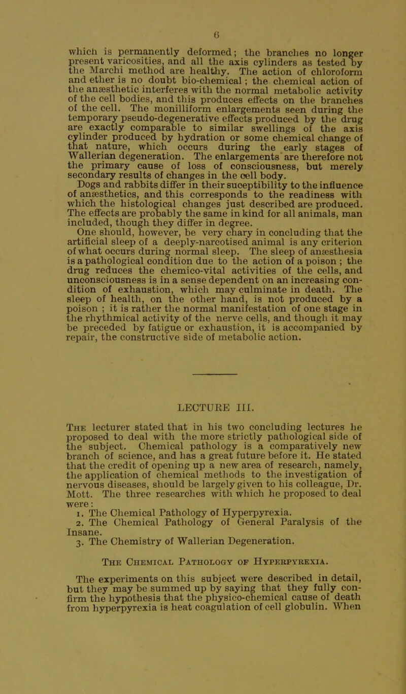 () which is permanently deformed; the branches no longer present varicosities, and all the axis cylinders as tested by the Marchi method are healthy. The action of chloroform and ether is no doubt bio-chemical; the chemical action of the anaesthetic interferes with the normal metabolic activity of the cell bodies, and this produces effects on the branches of the cell. The monilliform enlargements seen during the temporary pseudo-degenerative effects produced by the drug are exactly comparable to similar swellings of the axis cylinder produced by hydration or some chemical change of that nature, which occurs during the early stages of Wallerian degeneration. The enlargements are therefore not the primary cause of loss of consciousness, but merely secondary results of changes in the cell body. Dogs and rabbits differ in their suceptibility to the influence of anaesthetics, and this corresponds to the readiness with which the histological changes just described are produced. The effects are probably the same in kind for all animals, man included, though they differ in degree. One should, however, be very chary in concluding that the artificial sleep of a deeply-narcotised animal is any criterion of what occurs during normal sleep. The sleep of anaesthesia is a pathological condition due to the action of a poison ; the drug reduces the cliemico-vital activities of the cells, and unconsciousness is in a sense dependent on an increasing con- dition of exhaustion, which may culminate in death. The sleep of health, on the other hand, is not produced by a poison ; it is rather the normal manifestation of one stage in the rhythmical activity of the nerve cells, and though it may be preceded by fatigue or exhaustion, it is accompanied by repair, the constructive side of metabolic action. LECTURE III. The lecturer stated that in his two concluding lectures he proposed to deal with the more strictly pathological side of the subject. Chemical pathology is a comparatively new branch of science, and has a great future before it. He stated that the credit of opening up a new area of research, namely, the application of chemical methods to the investigation of nervous diseases, should be largely given to his colleague, Dr. Mott. The three researches with which he proposed to deal were: 1. The Chemical Pathology of Hyperpyrexia. 2. The Chemical Pathology of General Paralysis of the Insane. 3. The Chemistry of Wallerian Degeneration. The Chemical Pathology of Hyperpyrexia. The experiments on this subject were described in detail, but they may be summed up by saying that they fully con- firm the hypothesis that the physico-chemical cause of death from hyperpyrexia is heat coagulation of cell globulin. When