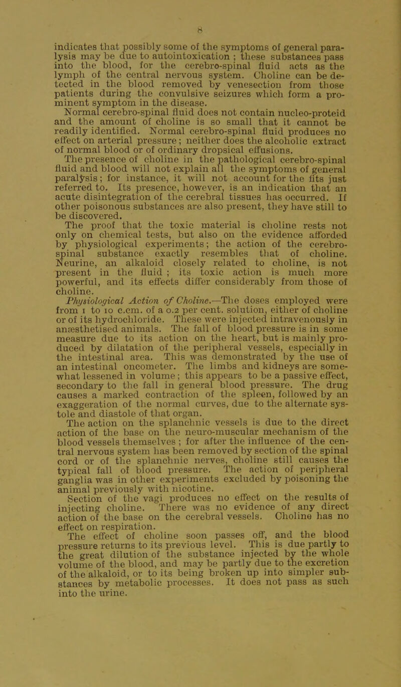 indicates that possibly some of the symptoms of general para- lysis may be due to autointoxication ; these substances pass into the blood, for the cerebro-spinal fluid acts as the lymph of the central nervous system. Choline can be de- tected in the blood removed by venesection from those patients during the convulsive seizures which form a pro- minent symptom in the disease. Normal cerebro-spinal fluid does not contain nucleo-proteid and the amount of choline is so small that it cannot be readily identified. Normal cerebro-spinal fluid produces no elTect on arterial pressure; neither does the alcoholic extract of normal blood or of ordinary dropsical effusions. The presence of choline in the pathological cerebro-spinal fluid and blood will not explain all the symptoms of general paralysis; for instance, it will not account for the fits just referred to. Its presence, however, is an indication that an acute disintegration of the cerebral tissues has occurred. If other poisonous substances are also present, they have still to be discovered. The proof that the toxic material is choline rests not only on chemical tests, but also on the evidence afforded by physiological experiments; the action of the cerebro- spinal substance exactly resembles that of choline. Neurine, an alkaloid closely related to choline, is not present in the fluid ; its toxic action is much more powerful, and its effects differ considerably from those of choline. Physiological Action of Choline.—The doses employed were from i to io c.cm. of a 0.2 per cent, solution, either of choline or of its hydrochloride. These were injected intravenously in antesthetised animals. The fall of blood pressure is in some measure due to its action on the lieai't, but is mainly pro- duced by dilatation of the peripheral vessels, especially in the intestinal area. This was demonstrated by the use of an intestinal oncometer. The limbs and kidneys are some- what lessened in volume; this appears to be a passive effect, secondary to the fall in general blood pressure. The drug causes a marked contraction of the spleen, followed by an exaggeration of the normal curves, due to the alternate sys- tole and diastole of that organ. The action on the splanchnic vessels is due to the direct action of the base on the neuro-muscular mechanism of the blood vessels themselves ; for after the influence of the cen- tral nervous system has been removed by section of the spinal cord or of the splanchnic nerves, choline still causes the typical fall of blood pressure. The action of peripheral ganglia was in other experiments excluded by poisoning the animal previously with nicotine. Section of the vagi produces no effect on the results of injecting choline. There was no evidence of any direct action of the base on the cerebral vessels. Choline has no effect on respiration. The effect of choline soon passes off, and the blood pressure returns to its previous level. This is due partly to the great dilution of the substance injected by the whole volume of the blood, and may be partly due to the excretion of the alkaloid, or to its being broken up into simpler sub- stances by metabolic processes. It does not pass as such into the urine.