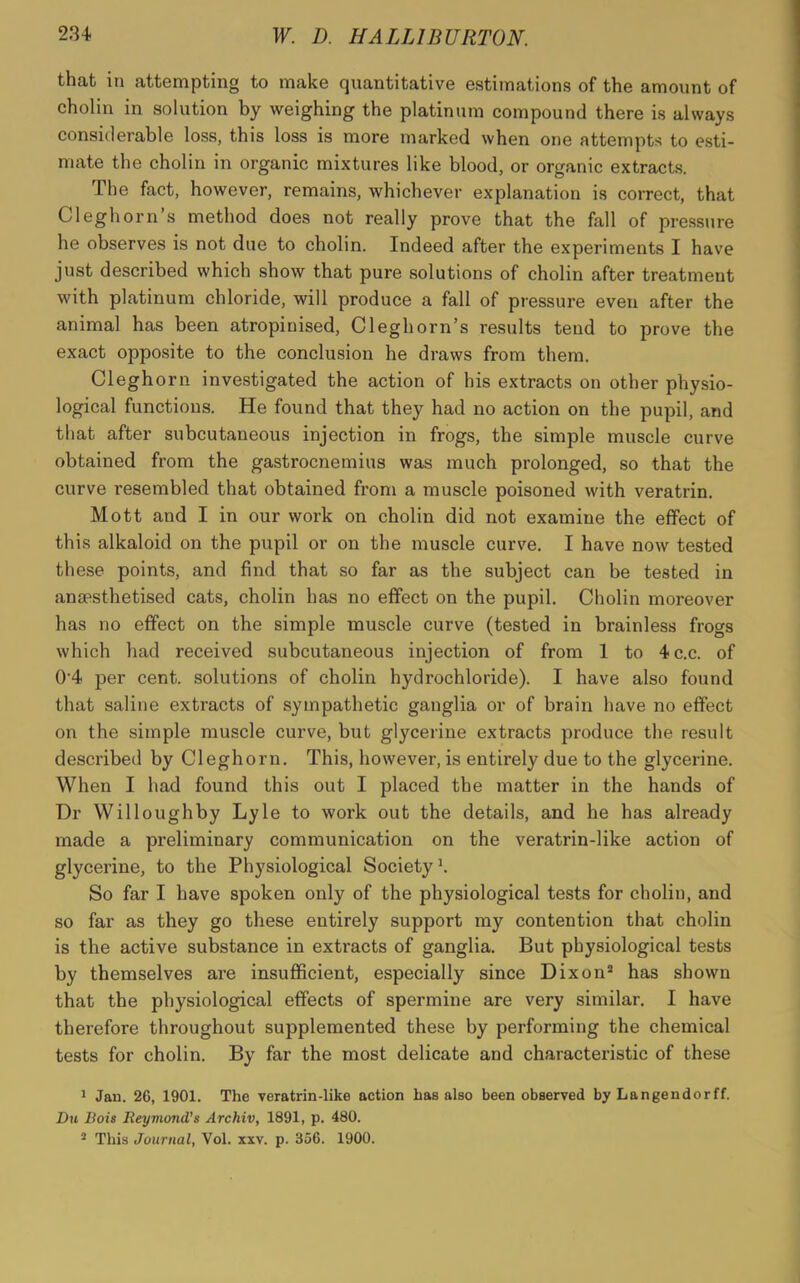 that in attempting to make quantitative estimations of the amount of cholin in solution by weighing the platinum compound there is always considerable loss, this loss is more marked when one attempts to esti- mate the cholin in organic mixtures like blood, or organic extracts. The fact, however, remains, whichever explanation is correct, that Cleghorn’s method does not really prove that the fall of pressure he observes is not due to cholin. Indeed after the experiments I have just described which show that pure solutions of cholin after treatment with platinum chloride, will produce a fall of pressure even after the animal has been atropiuised, Cleghorn’s results tend to prove the exact opposite to the conclusion he draws from them. Cleghorn investigated the action of his extracts on other physio- logical functions. He found that they had no action on the pupil, and that after subcutaneous injection in frogs, the simple muscle curve obtained from the gastrocnemius was much prolonged, so that the curve resembled that obtained from a muscle poisoned with veratrin. Mott and I in our work on cholin did not examine the effect of this alkaloid on the pupil or on the muscle curve. I have now tested these points, and find that so far as the subject can be tested in anaesthetised cats, cholin has no effect on the pupil. Cholin moreover has no effect on the simple muscle curve (tested in brainless frogs which had received subcutaneous injection of from 1 to 4c.c. of 0‘4 per cent, solutions of cholin hydrochloride). I have also found that saline extracts of sympathetic ganglia or of brain have no effect on the simple muscle curve, but glycerine extracts produce the result described by Cleghorn. This, however, is entirely due to the glycerine. When I had found this out I placed the matter in the hands of Dr Willoughby Lyle to work out the details, and he has already made a preliminary communication on the veratrin-like action of glycerine, to the Physiological Society1. So far I have spoken only of the physiological tests for cholin, and so far as they go these entirely support my contention that cholin is the active substance in extracts of ganglia. But physiological tests by themselves are insufficient, especially since Dixon3 has shown that the physiological effects of spermine are very similar. I have therefore throughout supplemented these by performing the chemical tests for cholin. By far the most delicate and characteristic of these 1 Jan. 26, 1901. The yeratrin-like action has also been observed by Langendorff. Du Bois Reymond’s Archiv, 1891, p. 480. 2 This Journal, Vol. xxv. p. 356. 1900.